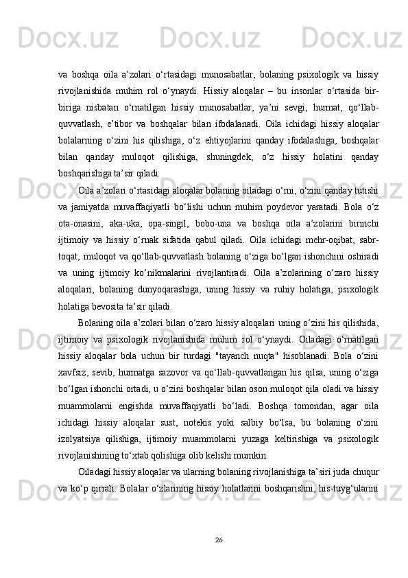 va   boshqa   oila   a’zolari   o‘rtasidagi   munosabatlar,   bolaning   psixologik   va   hissiy
rivojlanishida   muhim   rol   o‘ynaydi.   Hissiy   aloqalar   –   bu   insonlar   o‘rtasida   bir-
biriga   nisbatan   o‘rnatilgan   hissiy   munosabatlar,   ya’ni   sevgi,   hurmat,   qo‘llab-
quvvatlash,   e’tibor   va   boshqalar   bilan   ifodalanadi.   Oila   ichidagi   hissiy   aloqalar
bolalarning   o‘zini   his   qilishiga,   o‘z   ehtiyojlarini   qanday   ifodalashiga,   boshqalar
bilan   qanday   muloqot   qilishiga,   shuningdek,   o‘z   hissiy   holatini   qanday
boshqarishiga ta’sir qiladi.
Oila a’zolari o‘rtasidagi aloqalar bolaning oiladagi o‘rni, o‘zini qanday tutishi
va   jamiyatda   muvaffaqiyatli   bo‘lishi   uchun   muhim   poydevor   yaratadi.   Bola   o‘z
ota-onasini,   aka-uka,   opa-singil,   bobo-una   va   boshqa   oila   a’zolarini   birinchi
ijtimoiy   va   hissiy   o‘rnak   sifatida   qabul   qiladi.   Oila   ichidagi   mehr-oqibat,   sabr-
toqat,   muloqot   va   qo‘llab-quvvatlash   bolaning   o‘ziga   bo‘lgan   ishonchini   oshiradi
va   uning   ijtimoiy   ko‘nikmalarini   rivojlantiradi.   Oila   a’zolarining   o‘zaro   hissiy
aloqalari,   bolaning   dunyoqarashiga,   uning   hissiy   va   ruhiy   holatiga,   psixologik
holatiga bevosita ta’sir qiladi.
Bolaning oila a’zolari bilan o‘zaro hissiy aloqalari uning o‘zini his qilishida,
ijtimoiy   va   psixologik   rivojlanishida   muhim   rol   o‘ynaydi.   Oiladagi   o‘rnatilgan
hissiy   aloqalar   bola   uchun   bir   turdagi   "tayanch   nuqta"   hisoblanadi.   Bola   o‘zini
xavfsiz,   sevib,   hurmatga   sazovor   va   qo‘llab-quvvatlangan   his   qilsa,   uning   o‘ziga
bo‘lgan ishonchi ortadi, u o‘zini boshqalar bilan oson muloqot qila oladi va hissiy
muammolarni   engishda   muvaffaqiyatli   bo‘ladi.   Boshqa   tomondan,   agar   oila
ichidagi   hissiy   aloqalar   sust,   notekis   yoki   salbiy   bo‘lsa,   bu   bolaning   o‘zini
izolyatsiya   qilishiga,   ijtimoiy   muammolarni   yuzaga   keltirishiga   va   psixologik
rivojlanishining to‘xtab qolishiga olib kelishi mumkin.
Oiladagi hissiy aloqalar va ularning bolaning rivojlanishiga ta’siri juda chuqur
va ko‘p qirrali. Bolalar o‘zlarining hissiy holatlarini boshqarishni, his-tuyg‘ularini
26 