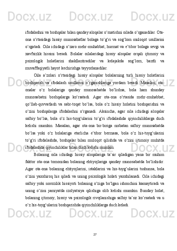 ifodalashni va boshqalar bilan qanday aloqalar o‘rnatishni oilada o‘rganadilar. Ota-
ona   o‘rtasidagi   hissiy   munosabatlar   bolaga   to‘g‘ri   va   sog‘lom   muloqot   usullarini
o‘rgatadi. Oila ichidagi o‘zaro mehr-muhabbat, hurmat va e’tibor bolaga sevgi va
xavfsizlik   hissini   beradi.   Bolalar   oilalaridagi   hissiy   aloqalar   orqali   ijtimoiy   va
psixologik   holatlarini   shakllantiradilar   va   kelajakda   sog‘lom,   baxtli   va
muvaffaqiyatli hayot kechirishga tayyorlanadilar.
Oila   a’zolari   o‘rtasidagi   hissiy   aloqalar   bolalarning   turli   hissiy   holatlarini
boshqarish   va   ifodalash   usullarini   o‘rganishlariga   yordam   beradi.   Masalan,   ota-
onalar   o‘z   bolalariga   qanday   munosabatda   bo‘lishsa,   bola   ham   shunday
munosabatni   boshqalarga   ko‘rsatadi.   Agar   ota-ona   o‘rtasida   mehr-muhabbat,
qo‘llab-quvvatlash   va   sabr-toqat   bo‘lsa,   bola   o‘z   hissiy   holatini   boshqarishni   va
o‘zini   boshqalarga   ifodalashni   o‘rganadi.   Aksincha,   agar   oila   ichidagi   aloqalar
salbiy   bo‘lsa,   bola   o‘z   his-tuyg‘ularini   to‘g‘ri   ifodalashda   qiyinchiliklarga   duch
kelishi   mumkin.   Masalan,   agar   ota-ona   bir-biriga   nisbatan   salbiy   munosabatda
bo‘lsa   yoki   o‘z   bolalariga   etarlicha   e’tibor   bermasa,   bola   o‘z   his-tuyg‘ularini
to‘g‘ri   ifodalashda,   boshqalar   bilan   muloqot   qilishda   va   o‘zini   ijtimoiy   muhitda
ifodalashda qiyinchiliklar bilan duch kelishi mumkin.
Bolaning   oila   ichidagi   hissiy   aloqalariga   ta’sir   qiladigan   yana   bir   muhim
faktor   ota-ona   tomonidan   bolaning   ehtiyojlariga   qanday   munosabatda   bo‘lishidir.
Agar   ota-ona   bolaning   ehtiyojlarini,   istaklarini   va   his-tuyg‘ularini   tushunsa,   bola
o‘zini   yaxshiroq   his   qiladi   va   uning   psixologik   holati   yaxshilanadi.   Oila   ichidagi
salbiy   yoki   norozilik   hissiyoti   bolaning   o‘ziga   bo‘lgan   ishonchini   kamaytiradi   va
uning   o‘zini   jamiyatda   izolyatsiya   qilishiga   olib   kelishi   mumkin.   Bunday   holat,
bolaning  ijtimoiy,  hissiy   va  psixologik   rivojlanishiga   salbiy   ta’sir   ko‘rsatadi   va   u
o‘z his-tuyg‘ularini boshqarishda qiyinchiliklarga duch keladi.
27 