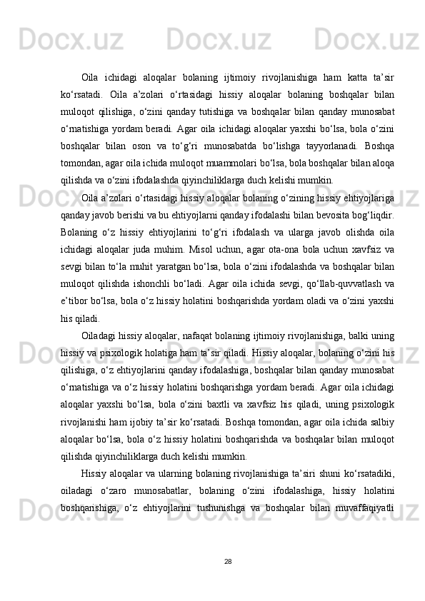 Oila   ichidagi   aloqalar   bolaning   ijtimoiy   rivojlanishiga   ham   katta   ta’sir
ko‘rsatadi.   Oila   a’zolari   o‘rtasidagi   hissiy   aloqalar   bolaning   boshqalar   bilan
muloqot   qilishiga,   o‘zini   qanday   tutishiga   va   boshqalar   bilan   qanday   munosabat
o‘rnatishiga  yordam  beradi. Agar  oila ichidagi  aloqalar  yaxshi  bo‘lsa,  bola o‘zini
boshqalar   bilan   oson   va   to‘g‘ri   munosabatda   bo‘lishga   tayyorlanadi.   Boshqa
tomondan, agar oila ichida muloqot muammolari bo‘lsa, bola boshqalar bilan aloqa
qilishda va o‘zini ifodalashda qiyinchiliklarga duch kelishi mumkin.
Oila a’zolari o‘rtasidagi hissiy aloqalar bolaning o‘zining hissiy ehtiyojlariga
qanday javob berishi va bu ehtiyojlarni qanday ifodalashi bilan bevosita bog‘liqdir.
Bolaning   o‘z   hissiy   ehtiyojlarini   to‘g‘ri   ifodalash   va   ularga   javob   olishda   oila
ichidagi   aloqalar   juda   muhim.   Misol   uchun,   agar   ota-ona   bola   uchun   xavfsiz   va
sevgi bilan to‘la muhit yaratgan bo‘lsa, bola o‘zini ifodalashda va boshqalar bilan
muloqot   qilishda   ishonchli   bo‘ladi.   Agar   oila   ichida   sevgi,   qo‘llab-quvvatlash   va
e’tibor bo‘lsa, bola o‘z hissiy holatini boshqarishda yordam oladi va o‘zini yaxshi
his qiladi.
Oiladagi hissiy aloqalar, nafaqat bolaning ijtimoiy rivojlanishiga, balki uning
hissiy va psixologik holatiga ham ta’sir qiladi. Hissiy aloqalar, bolaning o‘zini his
qilishiga, o‘z ehtiyojlarini qanday ifodalashiga, boshqalar bilan qanday munosabat
o‘rnatishiga va o‘z hissiy holatini boshqarishga yordam beradi. Agar oila ichidagi
aloqalar   yaxshi   bo‘lsa,   bola   o‘zini   baxtli   va   xavfsiz   his   qiladi,   uning   psixologik
rivojlanishi ham ijobiy ta’sir ko‘rsatadi. Boshqa tomondan, agar oila ichida salbiy
aloqalar   bo‘lsa,   bola   o‘z   hissiy   holatini   boshqarishda   va   boshqalar   bilan   muloqot
qilishda qiyinchiliklarga duch kelishi mumkin.
Hissiy  aloqalar  va ularning bolaning rivojlanishiga ta’siri  shuni  ko‘rsatadiki,
oiladagi   o‘zaro   munosabatlar,   bolaning   o‘zini   ifodalashiga,   hissiy   holatini
boshqarishiga,   o‘z   ehtiyojlarini   tushunishga   va   boshqalar   bilan   muvaffaqiyatli
28 