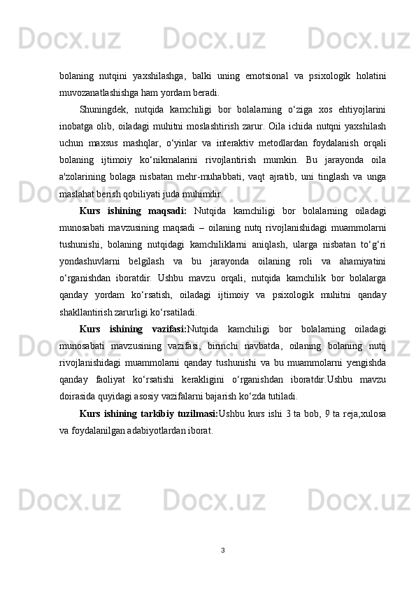 bolaning   nutqini   yaxshilashga,   balki   uning   emotsional   va   psixologik   holatini
muvozanatlashishga ham yordam beradi.
Shuningdek,   nutqida   kamchiligi   bor   bolalarning   o‘ziga   xos   ehtiyojlarini
inobatga  olib,   oiladagi   muhitni   moslashtirish   zarur.   Oila  ichida   nutqni   yaxshilash
uchun   maxsus   mashqlar,   o‘yinlar   va   interaktiv   metodlardan   foydalanish   orqali
bolaning   ijtimoiy   ko‘nikmalarini   rivojlantirish   mumkin.   Bu   jarayonda   oila
a'zolarining   bolaga   nisbatan   mehr-muhabbati,   vaqt   ajratib,   uni   tinglash   va   unga
maslahat berish qobiliyati juda muhimdir.
Kurs   ishining   maqsadi:   Nutqida   kamchiligi   bor   bolalarning   oiladagi
munosabati   mavzusining   maqsadi   –   oilaning   nutq   rivojlanishidagi   muammolarni
tushunishi,   bolaning   nutqidagi   kamchiliklarni   aniqlash,   ularga   nisbatan   to‘g‘ri
yondashuvlarni   belgilash   va   bu   jarayonda   oilaning   roli   va   ahamiyatini
o‘rganishdan   iboratdir.   Ushbu   mavzu   orqali,   nutqida   kamchilik   bor   bolalarga
qanday   yordam   ko‘rsatish,   oiladagi   ijtimoiy   va   psixologik   muhitni   qanday
shakllantirish zarurligi ko‘rsatiladi.
Kurs   ishining   vazifasi: Nutqida   kamchiligi   bor   bolalarning   oiladagi
munosabati   mavzusining   vazifasi,   birinchi   navbatda,   oilaning   bolaning   nutq
rivojlanishidagi   muammolarni   qanday   tushunishi   va   bu   muammolarni   yengishda
qanday   faoliyat   ko‘rsatishi   kerakligini   o‘rganishdan   iboratdir.Ushbu   mavzu
doirasida quyidagi asosiy vazifalarni bajarish ko‘zda tutiladi.
Kurs ishining tarkibiy tuzilmasi: Ushbu kurs ishi  3 ta bob, 9 ta reja,xulosa
va foydalanilgan adabiyotlardan iborat.
3 