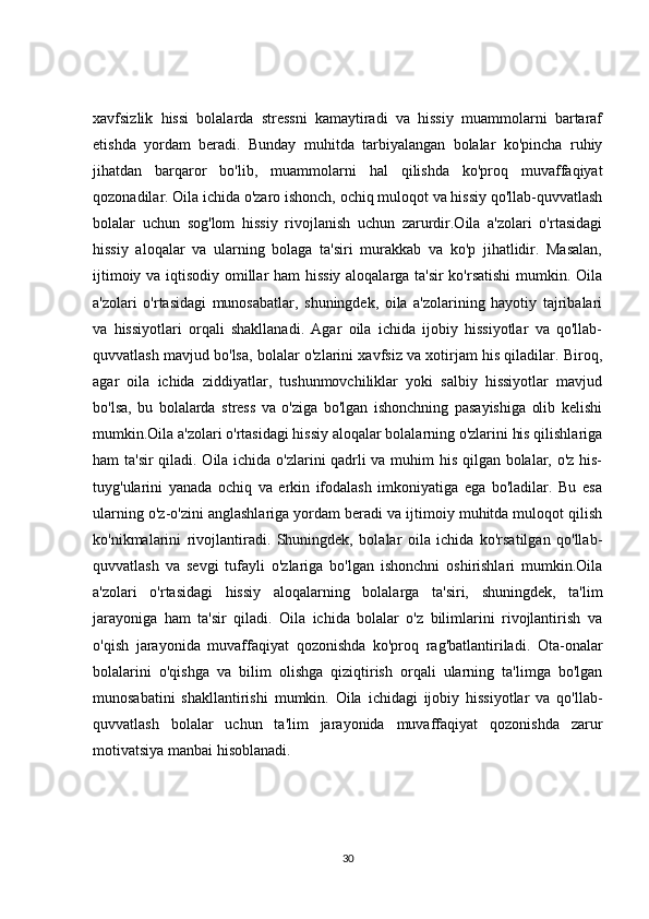 xavfsizlik   hissi   bolalarda   stressni   kamaytiradi   va   hissiy   muammolarni   bartaraf
etishda   yordam   beradi.   Bunday   muhitda   tarbiyalangan   bolalar   ko'pincha   ruhiy
jihatdan   barqaror   bo'lib,   muammolarni   hal   qilishda   ko'proq   muvaffaqiyat
qozonadilar. Oila ichida o'zaro ishonch, ochiq muloqot va hissiy qo'llab-quvvatlash
bolalar   uchun   sog'lom   hissiy   rivojlanish   uchun   zarurdir.Oila   a'zolari   o'rtasidagi
hissiy   aloqalar   va   ularning   bolaga   ta'siri   murakkab   va   ko'p   jihatlidir.   Masalan,
ijtimoiy va iqtisodiy omillar ham hissiy aloqalarga ta'sir ko'rsatishi  mumkin. Oila
a'zolari   o'rtasidagi   munosabatlar,   shuningdek,   oila   a'zolarining   hayotiy   tajribalari
va   hissiyotlari   orqali   shakllanadi.   Agar   oila   ichida   ijobiy   hissiyotlar   va   qo'llab-
quvvatlash mavjud bo'lsa, bolalar o'zlarini xavfsiz va xotirjam his qiladilar. Biroq,
agar   oila   ichida   ziddiyatlar,   tushunmovchiliklar   yoki   salbiy   hissiyotlar   mavjud
bo'lsa,   bu   bolalarda   stress   va   o'ziga   bo'lgan   ishonchning   pasayishiga   olib   kelishi
mumkin.Oila a'zolari o'rtasidagi hissiy aloqalar bolalarning o'zlarini his qilishlariga
ham ta'sir  qiladi. Oila ichida o'zlarini qadrli va muhim his qilgan bolalar, o'z his-
tuyg'ularini   yanada   ochiq   va   erkin   ifodalash   imkoniyatiga   ega   bo'ladilar.   Bu   esa
ularning o'z-o'zini anglashlariga yordam beradi va ijtimoiy muhitda muloqot qilish
ko'nikmalarini   rivojlantiradi.   Shuningdek,   bolalar   oila   ichida   ko'rsatilgan   qo'llab-
quvvatlash   va   sevgi   tufayli   o'zlariga   bo'lgan   ishonchni   oshirishlari   mumkin.Oila
a'zolari   o'rtasidagi   hissiy   aloqalarning   bolalarga   ta'siri,   shuningdek,   ta'lim
jarayoniga   ham   ta'sir   qiladi.   Oila   ichida   bolalar   o'z   bilimlarini   rivojlantirish   va
o'qish   jarayonida   muvaffaqiyat   qozonishda   ko'proq   rag'batlantiriladi.   Ota-onalar
bolalarini   o'qishga   va   bilim   olishga   qiziqtirish   orqali   ularning   ta'limga   bo'lgan
munosabatini   shakllantirishi   mumkin.   Oila   ichidagi   ijobiy   hissiyotlar   va   qo'llab-
quvvatlash   bolalar   uchun   ta'lim   jarayonida   muvaffaqiyat   qozonishda   zarur
motivatsiya manbai hisoblanadi.
30