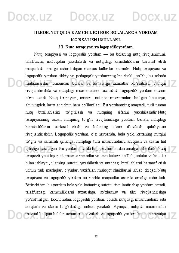 III.BOB.   NUTQIDA KAMCHILIGI BOR BOLALARGA YORDAM
KO'RSATISH USULLARI.
3.1. Nutq terapiyasi va logopedik yordam.
Nutq   terapiyasi   va   logopedik   yordam   —   bu   bolaning   nutq   rivojlanishini,
talaffuzini,   muloqotini   yaxshilash   va   nutqidagi   kamchiliklarni   bartaraf   etish
maqsadida   amalga   oshiriladigan   maxsus   tadbirlar   tizimidir.   Nutq   terapiyasi   va
logopedik   yordam   tibbiy   va   pedagogik   yordamning   bir   shakli   bo‘lib,   bu   sohada
mutaxassislar   tomonidan   bolalar   va   kattalarga   xizmatlar   ko‘rsatiladi.   Nutqni
rivojlantirishda   va   nutqdagi   muammolarni   tuzatishda   logopedik   yordam   muhim
o‘rin   tutadi.   Nutq   terapiyasi,   asosan,   nutqida   muammolari   bo‘lgan   bolalarga,
shuningdek, kattalar uchun ham qo‘llaniladi. Bu yordamning maqsadi, turli tuman
nutq   buzilishlarini   to‘g‘rilash   va   nutqning   sifatini   yaxshilashdir.Nutq
terapiyasining   asosi,   nutqning   to‘g‘ri   rivojlanishiga   yordam   berish,   nutqdagi
kamchiliklarni   bartaraf   etish   va   bolaning   o‘zini   ifodalash   qobiliyatini
rivojlantirishdir.   Logopedik   yordam,   o‘z   navbatida,   bola   yoki   kattaning   nutqini
to‘g‘ri   va   samarali   qilishga,   nutqdagi   turli   muammolarni   aniqlash   va   ularni   hal
qilishga qaratilgan. Bu yordam odatda logoped tomonidan amalga oshiriladi. Nutq
terapevti yoki logoped, maxsus metodlar va texnikalarni qo‘llab, bolalar va kattalar
bilan ishlaydi, ularning nutqini  yaxshilash  va nutqdagi  buzilishlarni  bartaraf  etish
uchun   turli   mashqlar,   o‘yinlar,   vazifalar,   muloqot   shakllarini   ishlab   chiqadi.Nutq
terapiyasi   va   logopedik   yordam   bir   nechta   maqsadlar   asosida   amalga   oshiriladi.
Birinchidan, bu yordam bola yoki kattaning nutqini rivojlantirishga yordam beradi,
talaffuzdagi   kamchiliklarni   tuzatishga,   so‘zlashuv   va   tilni   rivojlantirishga
yo‘naltirilgan. Ikkinchidan, logopedik yordam, bolada nutqdagi muammolarni erta
aniqlash   va   ularni   to‘g‘rilashga   imkon   yaratadi.   Ayniqsa,   nutqida   muammolar
mavjud bo‘lgan bolalar uchun erta davolash va logopedik yordam katta ahamiyatga
32 
