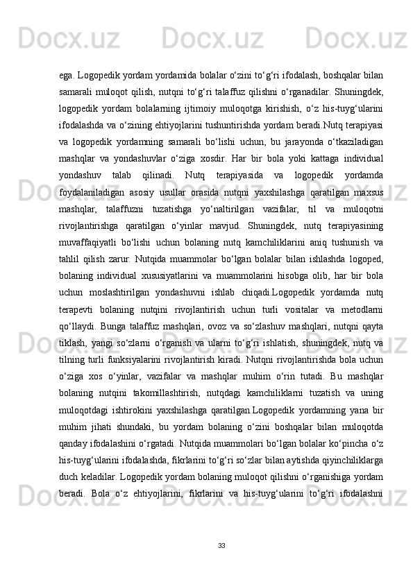 ega. Logopedik yordam yordamida bolalar o‘zini to‘g‘ri ifodalash, boshqalar bilan
samarali   muloqot   qilish,   nutqni   to‘g‘ri   talaffuz   qilishni   o‘rganadilar.  Shuningdek,
logopedik   yordam   bolalarning   ijtimoiy   muloqotga   kirishish,   o‘z   his-tuyg‘ularini
ifodalashda va o‘zining ehtiyojlarini tushuntirishda yordam beradi.Nutq terapiyasi
va   logopedik   yordamning   samarali   bo‘lishi   uchun,   bu   jarayonda   o‘tkaziladigan
mashqlar   va   yondashuvlar   o‘ziga   xosdir.   Har   bir   bola   yoki   kattaga   individual
yondashuv   talab   qilinadi.   Nutq   terapiyasida   va   logopedik   yordamda
foydalaniladigan   asosiy   usullar   orasida   nutqni   yaxshilashga   qaratilgan   maxsus
mashqlar,   talaffuzni   tuzatishga   yo‘naltirilgan   vazifalar,   til   va   muloqotni
rivojlantirishga   qaratilgan   o‘yinlar   mavjud.   Shuningdek,   nutq   terapiyasining
muvaffaqiyatli   bo‘lishi   uchun   bolaning   nutq   kamchiliklarini   aniq   tushunish   va
tahlil   qilish   zarur.   Nutqida   muammolar   bo‘lgan   bolalar   bilan   ishlashda   logoped,
bolaning   individual   xususiyatlarini   va   muammolarini   hisobga   olib,   har   bir   bola
uchun   moslashtirilgan   yondashuvni   ishlab   chiqadi.Logopedik   yordamda   nutq
terapevti   bolaning   nutqini   rivojlantirish   uchun   turli   vositalar   va   metodlarni
qo‘llaydi.   Bunga   talaffuz   mashqlari,   ovoz   va   so‘zlashuv   mashqlari,   nutqni   qayta
tiklash,   yangi   so‘zlarni   o‘rganish   va   ularni   to‘g‘ri   ishlatish,   shuningdek,   nutq   va
tilning turli  funksiyalarini  rivojlantirish kiradi. Nutqni rivojlantirishda bola uchun
o‘ziga   xos   o‘yinlar,   vazifalar   va   mashqlar   muhim   o‘rin   tutadi.   Bu   mashqlar
bolaning   nutqini   takomillashtirish,   nutqdagi   kamchiliklarni   tuzatish   va   uning
muloqotdagi   ishtirokini   yaxshilashga   qaratilgan.Logopedik   yordamning   yana   bir
muhim   jihati   shundaki,   bu   yordam   bolaning   o‘zini   boshqalar   bilan   muloqotda
qanday ifodalashini o‘rgatadi.   Nutqida muammolari bo‘lgan bolalar ko‘pincha o‘z
his-tuyg‘ularini ifodalashda, fikrlarini to‘g‘ri so‘zlar bilan aytishda qiyinchiliklarga
duch keladilar. Logopedik yordam bolaning muloqot qilishni o‘rganishiga yordam
beradi.   Bola   o‘z   ehtiyojlarini,   fikrlarini   va   his-tuyg‘ularini   to‘g‘ri   ifodalashni
33