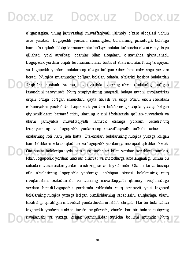o‘rgansagina,   uning   jamiyatdagi   muvaffaqiyatli   ijtimoiy   o‘zaro   aloqalari   uchun
asos   yaratadi.   Logopedik   yordam,   shuningdek,   bolalarning   psixologik   holatiga
ham ta’sir qiladi. Nutqida muammolar bo‘lgan bolalar ko‘pincha o‘zini izolyatsiya
qilishadi   yoki   atrofdagi   odamlar   bilan   aloqalarni   o‘rnatishda   qiynalishadi.
Logopedik yordam orqali bu muammolarni bartaraf etish mumkin.Nutq terapiyasi
va   logopedik   yordam   bolalarning   o‘ziga   bo‘lgan   ishonchini   oshirishga   yordam
beradi.   Nutqida   muammolar   bo‘lgan   bolalar,   odatda,   o‘zlarini   boshqa   bolalardan
farqli   his   qilishadi.   Bu   esa,   o‘z   navbatida,   ularning   o‘zini   ifodalashga   bo‘lgan
ishonchini   pasaytiradi.   Nutq   terapiyasining   maqsadi,   bolaga   nutqni   rivojlantirish
orqali   o‘ziga   bo‘lgan   ishonchini   qayta   tiklash   va   unga   o‘zini   erkin   ifodalash
imkoniyatini   yaratishdir.   Logopedik   yordam   bolalarning   nutqida   yuzaga   kelgan
qiyinchiliklarni   bartaraf   etish,   ularning   o‘zini   ifodalashda   qo‘llab-quvvatlash   va
ularni   jamiyatda   muvaffaqiyatli   ishtirok   etishiga   yordam   beradi.Nutq
terapiyasining   va   logopedik   yordamning   muvaffaqiyatli   bo‘lishi   uchun   ota-
onalarning   roli   ham   juda   katta.   Ota-onalar,   bolalarining   nutqida   yuzaga   kelgan
kamchiliklarni   erta  aniqlashlari   va   logopedik  yordamga  murojaat   qilishlari   kerak.
Ota-onalar   bolalariga   uyda   ham   nutq   mashqlari   bilan   yordam   berishlari   mumkin,
lekin   logopedik   yordam   maxsus   bilimlar   va   metodlarga   asoslanganligi   uchun   bu
sohada mutaxassisdan yordam olish eng samarali yechimdir. Ota-onalar va boshqa
oila   a’zolarining   logopedik   yordamga   qo‘shgan   hissasi   bolalarining   nutq
rivojlanishini   tezlashtirishi   va   ularning   muvaffaqiyatli   ijtimoiy   rivojlanishiga
yordam   beradi.Logopedik   yordamda   ishlashda   nutq   terapevti   yoki   logoped
bolalarning   nutqida   yuzaga   kelgan   buzilishlarning   sabablarini   aniqlashga,   ularni
tuzatishga qaratilgan individual yondashuvlarni ishlab chiqadi. Har bir bola uchun
logopedik   yordam   alohida   tarzda   belgilanadi,   chunki   har   bir   bolada   nutqning
rivojlanishi   va   yuzaga   kelgan   kamchiliklar   turlicha   bo‘lishi   mumkin.   Nutq
34 