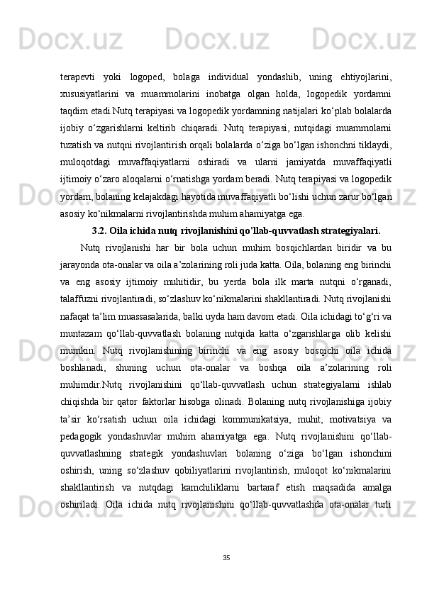 terapevti   yoki   logoped,   bolaga   individual   yondashib,   uning   ehtiyojlarini,
xususiyatlarini   va   muammolarini   inobatga   olgan   holda,   logopedik   yordamni
taqdim etadi.Nutq terapiyasi va logopedik yordamning natijalari ko‘plab bolalarda
ijobiy   o‘zgarishlarni   keltirib   chiqaradi.   Nutq   terapiyasi,   nutqidagi   muammolarni
tuzatish va nutqni rivojlantirish orqali bolalarda o‘ziga bo‘lgan ishonchni tiklaydi,
muloqotdagi   muvaffaqiyatlarni   oshiradi   va   ularni   jamiyatda   muvaffaqiyatli
ijtimoiy o‘zaro aloqalarni o‘rnatishga yordam beradi. Nutq terapiyasi va logopedik
yordam, bolaning kelajakdagi hayotida muvaffaqiyatli bo‘lishi uchun zarur bo‘lgan
asosiy ko‘nikmalarni rivojlantirishda muhim ahamiyatga ega.
3.2. Oila ichida nutq rivojlanishini qo'llab-quvvatlash strategiyalari.
Nutq   rivojlanishi   har   bir   bola   uchun   muhim   bosqichlardan   biridir   va   bu
jarayonda ota-onalar va oila a’zolarining roli juda katta. Oila, bolaning eng birinchi
va   eng   asosiy   ijtimoiy   muhitidir,   bu   yerda   bola   ilk   marta   nutqni   o‘rganadi,
talaffuzni rivojlantiradi, so‘zlashuv ko‘nikmalarini shakllantiradi. Nutq rivojlanishi
nafaqat ta’lim muassasalarida, balki uyda ham davom etadi. Oila ichidagi to‘g‘ri va
muntazam   qo‘llab-quvvatlash   bolaning   nutqida   katta   o‘zgarishlarga   olib   kelishi
mumkin.   Nutq   rivojlanishining   birinchi   va   eng   asosiy   bosqichi   oila   ichida
boshlanadi,   shuning   uchun   ota-onalar   va   boshqa   oila   a’zolarining   roli
muhimdir.Nutq   rivojlanishini   qo‘llab-quvvatlash   uchun   strategiyalarni   ishlab
chiqishda   bir   qator   faktorlar   hisobga   olinadi.   Bolaning   nutq   rivojlanishiga   ijobiy
ta’sir   ko‘rsatish   uchun   oila   ichidagi   kommunikatsiya,   muhit,   motivatsiya   va
pedagogik   yondashuvlar   muhim   ahamiyatga   ega.   Nutq   rivojlanishini   qo‘llab-
quvvatlashning   strategik   yondashuvlari   bolaning   o‘ziga   bo‘lgan   ishonchini
oshirish,   uning   so‘zlashuv   qobiliyatlarini   rivojlantirish,   muloqot   ko‘nikmalarini
shakllantirish   va   nutqdagi   kamchiliklarni   bartaraf   etish   maqsadida   amalga
oshiriladi.   Oila   ichida   nutq   rivojlanishini   qo‘llab-quvvatlashda   ota-onalar   turli
35