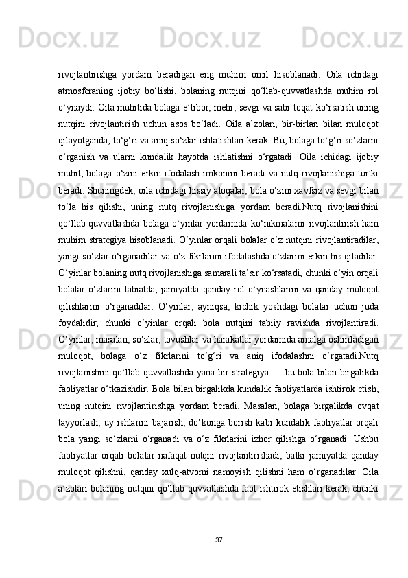 rivojlantirishga   yordam   beradigan   eng   muhim   omil   hisoblanadi.   Oila   ichidagi
atmosferaning   ijobiy   bo‘lishi,   bolaning   nutqini   qo‘llab-quvvatlashda   muhim   rol
o‘ynaydi. Oila muhitida bolaga e’tibor, mehr, sevgi va sabr-toqat ko‘rsatish uning
nutqini   rivojlantirish   uchun   asos   bo‘ladi.   Oila   a’zolari,   bir-birlari   bilan   muloqot
qilayotganda, to‘g‘ri va aniq so‘zlar ishlatishlari kerak. Bu, bolaga to‘g‘ri so‘zlarni
o‘rganish   va   ularni   kundalik   hayotda   ishlatishni   o‘rgatadi.   Oila   ichidagi   ijobiy
muhit,  bolaga   o‘zini   erkin  ifodalash   imkonini   beradi   va   nutq  rivojlanishiga   turtki
beradi. Shuningdek, oila ichidagi hissiy aloqalar, bola o‘zini xavfsiz va sevgi bilan
to‘la   his   qilishi,   uning   nutq   rivojlanishiga   yordam   beradi.Nutq   rivojlanishini
qo‘llab-quvvatlashda   bolaga   o‘yinlar   yordamida   ko‘nikmalarni   rivojlantirish   ham
muhim strategiya hisoblanadi. O‘yinlar orqali bolalar o‘z nutqini rivojlantiradilar,
yangi so‘zlar o‘rganadilar va o‘z fikrlarini ifodalashda o‘zlarini erkin his qiladilar.
O‘yinlar bolaning nutq rivojlanishiga samarali ta’sir ko‘rsatadi, chunki o‘yin orqali
bolalar   o‘zlarini   tabiatda,   jamiyatda   qanday   rol   o‘ynashlarini   va   qanday   muloqot
qilishlarini   o‘rganadilar.   O‘yinlar,   ayniqsa,   kichik   yoshdagi   bolalar   uchun   juda
foydalidir,   chunki   o‘yinlar   orqali   bola   nutqini   tabiiy   ravishda   rivojlantiradi.
O‘yinlar, masalan, so‘zlar, tovushlar va harakatlar yordamida amalga oshiriladigan
muloqot,   bolaga   o‘z   fikrlarini   to‘g‘ri   va   aniq   ifodalashni   o‘rgatadi.Nutq
rivojlanishini qo‘llab-quvvatlashda yana bir strategiya — bu bola bilan birgalikda
faoliyatlar o‘tkazishdir. Bola bilan birgalikda kundalik faoliyatlarda ishtirok etish,
uning   nutqini   rivojlantirishga   yordam   beradi.   Masalan,   bolaga   birgalikda   ovqat
tayyorlash,   uy   ishlarini   bajarish,   do‘konga   borish   kabi   kundalik   faoliyatlar   orqali
bola   yangi   so‘zlarni   o‘rganadi   va   o‘z   fikrlarini   izhor   qilishga   o‘rganadi.   Ushbu
faoliyatlar   orqali   bolalar   nafaqat   nutqni   rivojlantirishadi,   balki   jamiyatda   qanday
muloqot   qilishni,   qanday   xulq-atvorni   namoyish   qilishni   ham   o‘rganadilar.   Oila
a’zolari bolaning nutqini qo‘llab-quvvatlashda faol ishtirok etishlari kerak, chunki
37