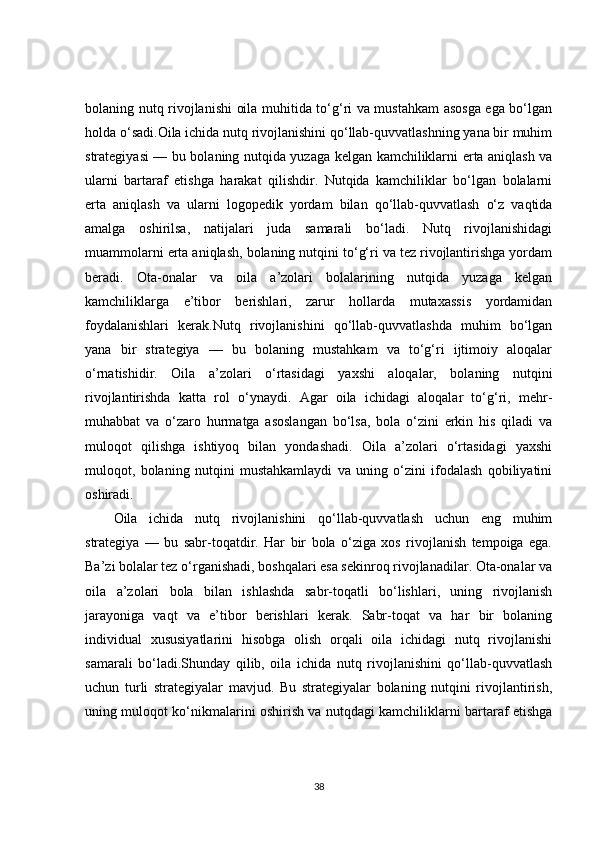 bolaning nutq rivojlanishi oila muhitida to‘g‘ri va mustahkam asosga ega bo‘lgan
holda o‘sadi.Oila ichida nutq rivojlanishini qo‘llab-quvvatlashning yana bir muhim
strategiyasi — bu bolaning nutqida yuzaga kelgan kamchiliklarni erta aniqlash va
ularni   bartaraf   etishga   harakat   qilishdir.   Nutqida   kamchiliklar   bo‘lgan   bolalarni
erta   aniqlash   va   ularni   logopedik   yordam   bilan   qo‘llab-quvvatlash   o‘z   vaqtida
amalga   oshirilsa,   natijalari   juda   samarali   bo‘ladi.   Nutq   rivojlanishidagi
muammolarni erta aniqlash, bolaning nutqini to‘g‘ri va tez rivojlantirishga yordam
beradi.   Ota-onalar   va   oila   a’zolari   bolalarining   nutqida   yuzaga   kelgan
kamchiliklarga   e’tibor   berishlari,   zarur   hollarda   mutaxassis   yordamidan
foydalanishlari   kerak.Nutq   rivojlanishini   qo‘llab-quvvatlashda   muhim   bo‘lgan
yana   bir   strategiya   —   bu   bolaning   mustahkam   va   to‘g‘ri   ijtimoiy   aloqalar
o‘rnatishidir.   Oila   a’zolari   o‘rtasidagi   yaxshi   aloqalar,   bolaning   nutqini
rivojlantirishda   katta   rol   o‘ynaydi.   Agar   oila   ichidagi   aloqalar   to‘g‘ri,   mehr-
muhabbat   va   o‘zaro   hurmatga   asoslangan   bo‘lsa,   bola   o‘zini   erkin   his   qiladi   va
muloqot   qilishga   ishtiyoq   bilan   yondashadi.   Oila   a’zolari   o‘rtasidagi   yaxshi
muloqot,   bolaning   nutqini   mustahkamlaydi   va   uning   o‘zini   ifodalash   qobiliyatini
oshiradi.
Oila   ichida   nutq   rivojlanishini   qo‘llab-quvvatlash   uchun   eng   muhim
strategiya   —   bu   sabr-toqatdir.   Har   bir   bola   o‘ziga   xos   rivojlanish   tempoiga   ega.
Ba’zi bolalar tez o‘rganishadi, boshqalari esa sekinroq rivojlanadilar. Ota-onalar va
oila   a’zolari   bola   bilan   ishlashda   sabr-toqatli   bo‘lishlari,   uning   rivojlanish
jarayoniga   vaqt   va   e’tibor   berishlari   kerak.   Sabr-toqat   va   har   bir   bolaning
individual   xususiyatlarini   hisobga   olish   orqali   oila   ichidagi   nutq   rivojlanishi
samarali   bo‘ladi.Shunday   qilib,   oila   ichida   nutq   rivojlanishini   qo‘llab-quvvatlash
uchun   turli   strategiyalar   mavjud.   Bu   strategiyalar   bolaning   nutqini   rivojlantirish,
uning muloqot ko‘nikmalarini oshirish va nutqdagi kamchiliklarni bartaraf etishga
38