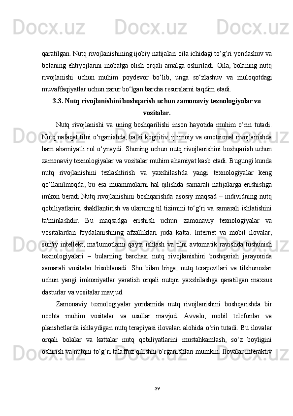 qaratilgan. Nutq rivojlanishining ijobiy natijalari oila ichidagi to‘g‘ri yondashuv va
bolaning ehtiyojlarini inobatga olish orqali  amalga oshiriladi. Oila, bolaning nutq
rivojlanishi   uchun   muhim   poydevor   bo‘lib,   unga   so‘zlashuv   va   muloqotdagi
muvaffaqiyatlar uchun zarur bo‘lgan barcha resurslarni taqdim etadi.
3.3.  Nutq rivojlanishini boshqarish uchun zamonaviy texnologiyalar va
vositalar.
Nutq   rivojlanishi   va   uning   boshqarilishi   inson   hayotida   muhim   o‘rin   tutadi.
Nutq nafaqat tilni o‘rganishda, balki kognitiv, ijtimoiy va emotsional rivojlanishda
ham ahamiyatli rol o‘ynaydi. Shuning uchun nutq rivojlanishini boshqarish uchun
zamonaviy texnologiyalar va vositalar muhim ahamiyat kasb etadi. Bugungi kunda
nutq   rivojlanishini   tezlashtirish   va   yaxshilashda   yangi   texnologiyalar   keng
qo‘llanilmoqda,   bu   esa   muammolarni   hal   qilishda   samarali   natijalarga   erishishga
imkon   beradi.Nutq   rivojlanishini   boshqarishda   asosiy   maqsad   –   individning   nutq
qobiliyatlarini shakllantirish va ularning til tizimini to‘g‘ri va samarali ishlatishini
ta'minlashdir.   Bu   maqsadga   erishish   uchun   zamonaviy   texnologiyalar   va
vositalardan   foydalanishning   afzalliklari   juda   katta.   Internet   va   mobil   ilovalar,
sun'iy   intellekt,  ma'lumotlarni   qayta  ishlash   va  tilni   avtomatik  ravishda   tushunish
texnologiyalari   –   bularning   barchasi   nutq   rivojlanishini   boshqarish   jarayonida
samarali   vositalar   hisoblanadi.   Shu   bilan   birga,   nutq   terapevtlari   va   tilshunoslar
uchun   yangi   imkoniyatlar   yaratish   orqali   nutqni   yaxshilashga   qaratilgan   maxsus
dasturlar va vositalar mavjud.
Zamonaviy   texnologiyalar   yordamida   nutq   rivojlanishini   boshqarishda   bir
nechta   muhim   vositalar   va   usullar   mavjud.   Avvalo,   mobil   telefonlar   va
planshetlarda ishlaydigan nutq terapiyasi ilovalari alohida o‘rin tutadi. Bu ilovalar
orqali   bolalar   va   kattalar   nutq   qobiliyatlarini   mustahkamlash,   so‘z   boyligini
oshirish va nutqni to‘g‘ri talaffuz qilishni o‘rganishlari mumkin. Ilovalar interaktiv
39
