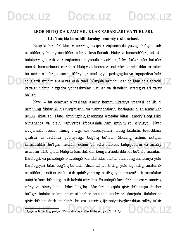 I.BOB.   NUTQIDA KAMCHILIKLAR SABABLARI VA TURLARI.
1.1. Nutqida kamchiliklarning umumiy tushunchasi.
Nutqida   kamchiliklar,   insonning   nutqiy   rivojlanishida   yuzaga   kelgan   turli
xatoliklar   yoki   qiyinchiliklar   sifatida   tavsiflanadi.   Nutqida   kamchiliklar,   odatda,
bolalarning   o‘sish   va   rivojlanish   jarayonida   kuzatiladi,   lekin   ba'zan   ular   kattalar
orasida ham uchrashi mumkin. Nutq rivojlanishi va nutqida 2
 kamchiliklar masalasi
bir   necha   sohalar,   xususan,   tibbiyot,   psixologiya,   pedagogika   va   logopediya   kabi
sohalarda muhim  ahamiyat  kasb  etadi. Nutqida kamchiliklar  bo‘lgan  bolalar  yoki
kattalar   uchun   o‘zgacha   yondashuvlar,   usullar   va   davolash   strategiyalari   zarur
bo‘ladi.
Nutq   –   bu   odamlar   o‘rtasidagi   asosiy   kommunikatsiya   vositasi   bo‘lib,   u
insonning fikrlarini, his-tuyg‘ularini va tushunchalarini  boshqalar bilan almashish
uchun   ishlatiladi.   Nutq,   shuningdek,   insonning   o‘zgalar   bilan   ijtimoiy   aloqalarini
o‘rnatishda   va   o‘zini   jamiyatda   ifodalashda   ham   muhim   rol   o‘ynaydi.   Nutq
rivojlanishi   asosan   tilning   o‘ziga   xos   xususiyatlari,   uning   tuzilishi,   tovushlarni
ajratish   va   izohlash   qobiliyatiga   bog‘liq   bo‘ladi.   Shuning   uchun,   nutqida
kamchiliklar   bo‘lgan   insonlar   uchun   bu   soha   maxsus   tadqiqotlarni   va   amaliy
usullarni talab qiladi.Nutqida kamchiliklar keng ma'noda ikki xil bo‘lishi mumkin:
fiziologik va psixologik. Fiziologik kamchiliklar odatda odamning anatomiya yoki
fiziologiyasi   bilan   bog‘liq   bo‘ladi.   Misol   uchun,   tildagi   yoki   og‘izdagi   anatomik
xatoliklar,   eshitish   va   ko‘rish   qobiliyatining   pastligi   yoki   muvofiqlik   masalalari
nutqida kamchiliklarga olib kelishi mumkin. Psixologik kamchiliklar esa insonning
ruhiy   va   hissiy   holati   bilan   bog‘liq.   Masalan,   nutqida   qiyinchiliklarga   duchor
bo‘lgan   bolalar   ba’zan   o‘zlarini   boshqa   bolalar   bilan   bir   xil   darajada   ifodalashda
qiyinchilikka   duch   kelishadi,   bu   esa   ularning   ijtimoiy   rivojlanishiga   salbiy   ta’sir
2
 Ayupova M.Yu. Logop е diya. O’zb е kiston faylasuflar Milliy jamiyati. T.: 2017 y.
4 