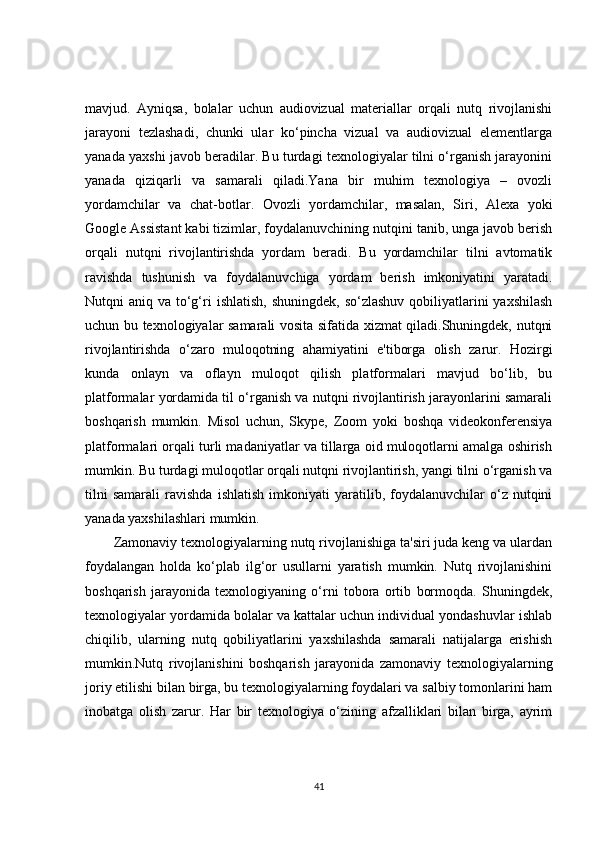 mavjud.   Ayniqsa,   bolalar   uchun   audiovizual   materiallar   orqali   nutq   rivojlanishi
jarayoni   tezlashadi,   chunki   ular   ko‘pincha   vizual   va   audiovizual   elementlarga
yanada yaxshi javob beradilar. Bu turdagi texnologiyalar tilni o‘rganish jarayonini
yanada   qiziqarli   va   samarali   qiladi.Yana   bir   muhim   texnologiya   –   ovozli
yordamchilar   va   chat-botlar.   Ovozli   yordamchilar,   masalan,   Siri,   Alexa   yoki
Google Assistant kabi tizimlar, foydalanuvchining nutqini tanib, unga javob berish
orqali   nutqni   rivojlantirishda   yordam   beradi.   Bu   yordamchilar   tilni   avtomatik
ravishda   tushunish   va   foydalanuvchiga   yordam   berish   imkoniyatini   yaratadi.
Nutqni  aniq va to‘g‘ri  ishlatish, shuningdek,  so‘zlashuv  qobiliyatlarini  yaxshilash
uchun bu texnologiyalar samarali vosita sifatida xizmat qiladi.Shuningdek, nutqni
rivojlantirishda   o‘zaro   muloqotning   ahamiyatini   e'tiborga   olish   zarur.   Hozirgi
kunda   onlayn   va   oflayn   muloqot   qilish   platformalari   mavjud   bo‘lib,   bu
platformalar yordamida til o‘rganish va nutqni rivojlantirish jarayonlarini samarali
boshqarish   mumkin.   Misol   uchun,   Skype,   Zoom   yoki   boshqa   videokonferensiya
platformalari orqali turli madaniyatlar va tillarga oid muloqotlarni amalga oshirish
mumkin. Bu turdagi muloqotlar orqali nutqni rivojlantirish, yangi tilni o‘rganish va
tilni   samarali   ravishda   ishlatish   imkoniyati   yaratilib,  foydalanuvchilar   o‘z   nutqini
yanada yaxshilashlari mumkin.
Zamonaviy texnologiyalarning nutq rivojlanishiga ta'siri juda keng va ulardan
foydalangan   holda   ko‘plab   ilg‘or   usullarni   yaratish   mumkin.   Nutq   rivojlanishini
boshqarish   jarayonida   texnologiyaning   o‘rni   tobora   ortib   bormoqda.   Shuningdek,
texnologiyalar yordamida bolalar va kattalar uchun individual yondashuvlar ishlab
chiqilib,   ularning   nutq   qobiliyatlarini   yaxshilashda   samarali   natijalarga   erishish
mumkin.Nutq   rivojlanishini   boshqarish   jarayonida   zamonaviy   texnologiyalarning
joriy etilishi bilan birga, bu texnologiyalarning foydalari va salbiy tomonlarini ham
inobatga   olish   zarur.   Har   bir   texnologiya   o‘zining   afzalliklari   bilan   birga,   ayrim
41