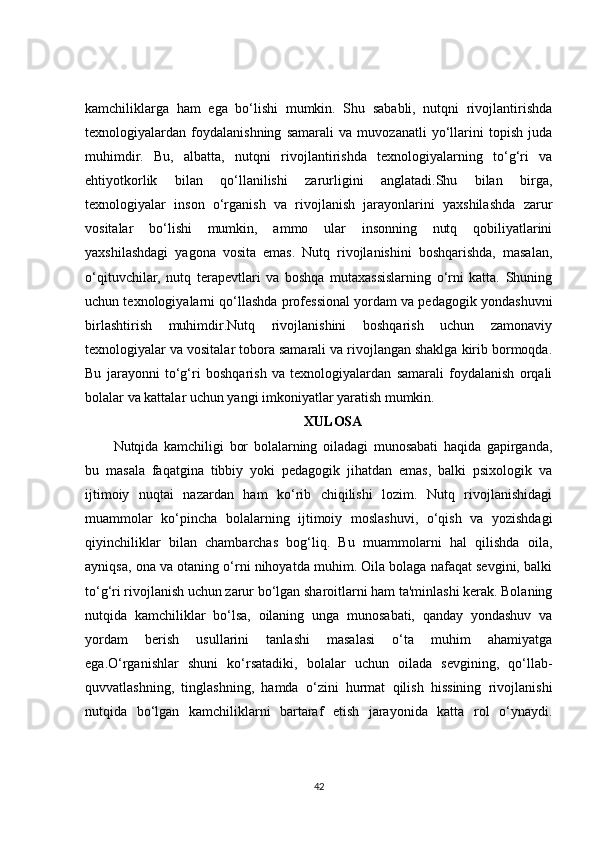 kamchiliklarga   ham   ega   bo‘lishi   mumkin.   Shu   sababli,   nutqni   rivojlantirishda
texnologiyalardan   foydalanishning   samarali   va   muvozanatli   yo‘llarini   topish   juda
muhimdir.   Bu,   albatta,   nutqni   rivojlantirishda   texnologiyalarning   to‘g‘ri   va
ehtiyotkorlik   bilan   qo‘llanilishi   zarurligini   anglatadi.Shu   bilan   birga,
texnologiyalar   inson   o‘rganish   va   rivojlanish   jarayonlarini   yaxshilashda   zarur
vositalar   bo‘lishi   mumkin,   ammo   ular   insonning   nutq   qobiliyatlarini
yaxshilashdagi   yagona   vosita   emas.   Nutq   rivojlanishini   boshqarishda,   masalan,
o‘qituvchilar,   nutq   terapevtlari   va   boshqa   mutaxassislarning   o‘rni   katta.   Shuning
uchun texnologiyalarni qo‘llashda professional yordam va pedagogik yondashuvni
birlashtirish   muhimdir.Nutq   rivojlanishini   boshqarish   uchun   zamonaviy
texnologiyalar va vositalar tobora samarali va rivojlangan shaklga kirib bormoqda.
Bu   jarayonni   to‘g‘ri   boshqarish   va   texnologiyalardan   samarali   foydalanish   orqali
bolalar va kattalar uchun yangi imkoniyatlar yaratish mumkin. 
XULOSA
Nutqida   kamchiligi   bor   bolalarning   oiladagi   munosabati   haqida   gapirganda,
bu   masala   faqatgina   tibbiy   yoki   pedagogik   jihatdan   emas,   balki   psixologik   va
ijtimoiy   nuqtai   nazardan   ham   ko‘rib   chiqilishi   lozim.   Nutq   rivojlanishidagi
muammolar   ko‘pincha   bolalarning   ijtimoiy   moslashuvi,   o‘qish   va   yozishdagi
qiyinchiliklar   bilan   chambarchas   bog‘liq.   Bu   muammolarni   hal   qilishda   oila,
ayniqsa, ona va otaning o‘rni nihoyatda muhim. Oila bolaga nafaqat sevgini, balki
to‘g‘ri rivojlanish uchun zarur bo‘lgan sharoitlarni ham ta'minlashi kerak. Bolaning
nutqida   kamchiliklar   bo‘lsa,   oilaning   unga   munosabati,   qanday   yondashuv   va
yordam   berish   usullarini   tanlashi   masalasi   o‘ta   muhim   ahamiyatga
ega.O‘rganishlar   shuni   ko‘rsatadiki,   bolalar   uchun   oilada   sevgining,   qo‘llab-
quvvatlashning,   tinglashning,   hamda   o‘zini   hurmat   qilish   hissining   rivojlanishi
nutqida   bo‘lgan   kamchiliklarni   bartaraf   etish   jarayonida   katta   rol   o‘ynaydi.
42