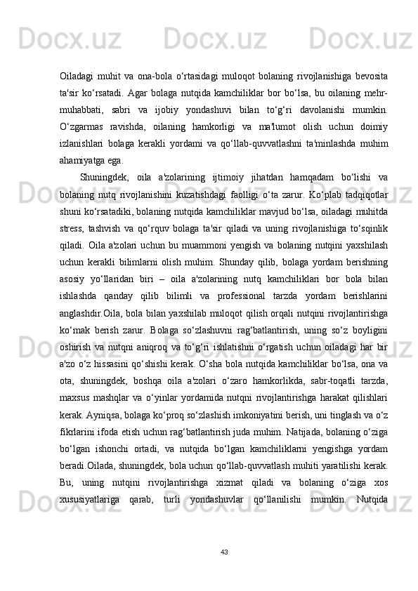 Oiladagi   muhit   va   ona-bola   o‘rtasidagi   muloqot   bolaning   rivojlanishiga   bevosita
ta'sir   ko‘rsatadi.   Agar   bolaga   nutqida   kamchiliklar   bor   bo‘lsa,   bu   oilaning   mehr-
muhabbati,   sabri   va   ijobiy   yondashuvi   bilan   to‘g‘ri   davolanishi   mumkin.
O‘zgarmas   ravishda,   oilaning   hamkorligi   va   ma'lumot   olish   uchun   doimiy
izlanishlari   bolaga   kerakli   yordami   va   qo‘llab-quvvatlashni   ta'minlashda   muhim
ahamiyatga ega.
Shuningdek,   oila   a'zolarining   ijtimoiy   jihatdan   hamqadam   bo‘lishi   va
bolaning   nutq   rivojlanishini   kuzatishdagi   faolligi   o‘ta   zarur.   Ko‘plab   tadqiqotlar
shuni ko‘rsatadiki, bolaning nutqida kamchiliklar mavjud bo‘lsa, oiladagi muhitda
stress,   tashvish   va   qo‘rquv   bolaga   ta'sir   qiladi   va   uning   rivojlanishiga   to‘sqinlik
qiladi.   Oila   a'zolari   uchun   bu   muammoni   yengish   va   bolaning   nutqini   yaxshilash
uchun   kerakli   bilimlarni   olish   muhim.   Shunday   qilib,   bolaga   yordam   berishning
asosiy   yo‘llaridan   biri   –   oila   a'zolarining   nutq   kamchiliklari   bor   bola   bilan
ishlashda   qanday   qilib   bilimli   va   professional   tarzda   yordam   berishlarini
anglashdir.Oila, bola bilan yaxshilab muloqot qilish orqali nutqini rivojlantirishga
ko‘mak   berish   zarur.   Bolaga   so‘zlashuvni   rag‘batlantirish,   uning   so‘z   boyligini
oshirish   va   nutqni   aniqroq   va   to‘g‘ri   ishlatishni   o‘rgatish   uchun   oiladagi   har   bir
a'zo o‘z hissasini  qo‘shishi kerak. O‘sha bola nutqida kamchiliklar bo‘lsa, ona va
ota,   shuningdek,   boshqa   oila   a'zolari   o‘zaro   hamkorlikda,   sabr-toqatli   tarzda,
maxsus   mashqlar   va   o‘yinlar   yordamida   nutqni   rivojlantirishga   harakat   qilishlari
kerak. Ayniqsa, bolaga ko‘proq so‘zlashish imkoniyatini berish, uni tinglash va o‘z
fikrlarini ifoda etish uchun rag‘batlantirish juda muhim. Natijada, bolaning o‘ziga
bo‘lgan   ishonchi   ortadi,   va   nutqida   bo‘lgan   kamchiliklarni   yengishga   yordam
beradi.Oilada, shuningdek, bola uchun qo‘llab-quvvatlash muhiti yaratilishi kerak.
Bu,   uning   nutqini   rivojlantirishga   xizmat   qiladi   va   bolaning   o‘ziga   xos
xususiyatlariga   qarab,   turli   yondashuvlar   qo‘llanilishi   mumkin.   Nutqida
43 