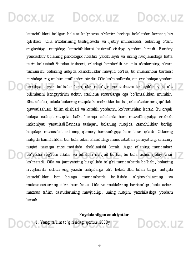 kamchiliklari   bo‘lgan   bolalar   ko‘pincha   o‘zlarini   boshqa   bolalardan   kamroq   his
qilishadi.   Oila   a'zolarining   tasdiqlovchi   va   ijobiy   munosabati,   bolaning   o‘zini
anglashiga,   nutqidagi   kamchiliklarni   bartaraf   etishga   yordam   beradi.   Bunday
yondashuv   bolaning   psixologik   holatini   yaxshilaydi   va   uning   rivojlanishiga   katta
ta'sir   ko‘rsatadi.Bundan   tashqari,   oiladagi   hamkorlik   va   oila   a'zolarining   o‘zaro
tushunishi   bolaning   nutqida   kamchiliklar   mavjud   bo‘lsa,   bu   muammoni   bartaraf
etishdagi eng muhim omillardan biridir. O‘ta ko‘p hollarda, ota-ona bolaga yordam
berishga   tayyor   bo‘lsalar   ham,   ular   noto‘g‘ri   yondashuvni   tanlaydilar   yoki   o‘z
bilimlarini   kengaytirish   uchun   etarlicha   resurslarga   ega   bo‘lmasliklari   mumkin.
Shu sababli, oilada bolaning nutqida kamchiliklar bo‘lsa, oila a'zolarining qo‘llab-
quvvatlashlari,   bilim   olishlari   va   kerakli   yordamni   ko‘rsatishlari   kerak.   Bu   orqali
bolaga   nafaqat   nutqida,   balki   boshqa   sohalarda   ham   muvaffaqiyatga   erishish
imkoniyati   yaratiladi.Bundan   tashqari,   bolaning   nutqida   kamchiliklar   borligi
haqidagi   munosabat   oilaning   ijtimoiy   hamkorligiga   ham   ta'sir   qiladi.   Oilaning
nutqida kamchiliklar bor bola bilan ishlashdagi munosabatlari jamiyatdagi umumiy
nuqtai   nazarga   mos   ravishda   shakllanishi   kerak.   Agar   oilaning   munosabati
bo‘yicha   sog‘lom   fikrlar   va   bilishlar   mavjud   bo‘lsa,   bu   bola   uchun   ijobiy   ta'sir
ko‘rsatadi.   Oila   va   jamiyatning   birgalikda   to ‘ g ‘ ri   munosabatda   bo ‘ lishi ,   bolaning
rivojlanishi   uchun   eng   yaxshi   natijalarga   olib   keladi . Shu   bilan   birga ,   nutqida
kamchiliklar   bor   bolaga   munosabatda   bo ‘ lishda   o ‘ qituvchilarning   va
mutaxassislarning   o ‘ rni   ham   katta .   Oila   va   maktabning   hamkorligi,   bola   uchun
maxsus   ta'lim   dasturlarining   mavjudligi,   uning   nutqini   yaxshilashga   yordam
beradi. 
Foydalanilgan adabiyotlar
1. Yangi ta’lim to’g’risidagi qonun .2020y 
44