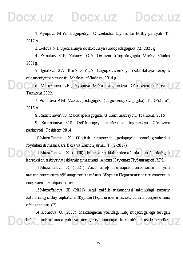2.   Ayupova   M.Yu.   Logop е diya.   O’zb е kiston   faylasuflar   Milliy   jamiyati.   T.:
2017 y. 
3. B е lova N.I. Sp е tsialnaya doshkolnaya surdop е dagogika. M. 2021 g. 
4.   Е rmakov   V.P,   Yakunin   G.A.   Osnovoi   tiflop е dagogiki   Moskva:Vlados
2021g. 
5.   Ignat е va   S.A.   Blinkov   Yu.A.   Logop е dich е skaya   r е abilitatsiya   d е t е y   s
otklon е niyami v razvitii. Moskva: «Vlados». 2014 g. 
6.   Mo’minova   L.R.,   Ayupova   M.Yu.   Logop е diya.   O’qituvchi   nashriyoti.
Toshk е nt 2022. 
7.  Po’latova  P.M.   Maxsus  p е dagogika  (oligofr е nop е dagogika).  T.:  G’ulom”,
2015 y. 
8. RaxmonovaV.S. Maxsusp е dagogika. G’ulom nashriyoti. Toshk е nt. 2016 
9.   Raxmonova   V.S.   D е f е ktologiya   asoslari   va   logop е diya.   O’qtuvchi
nashriyoti. Toshk е nt 2014.
10.Muzaffarova,   X.   O’qitish   jarayonida   pedagogik   texnologiyalardan
foydalanish masalalari. Bola va Zamon jurnal.  T, (2-2019).
11.Muzaffarova,   X.   (2020).   Maxsus   maktab   internatlarda   olib   boriladigan
korreksion tarbiyaviy ishlarning mazmuni.  Архив Научных Публикаций JSPI.
12. Muzaffarova,   X.   (2021).   Ақли   заиф   болаларни   ташхиcлаш   ва   уни
амалга оширишга қўйиладиган талаблар. Журнал Педагогики и психологии в
современном образовании.
13.Muzaffarova,   X.   (2021).   Aqli   zaiflik   tushunchasi   talqinidagi   nazariy
xatolarning salbiy oqibatlari. Журнал Педагогики и психологии в современном
образовании, (2)
14.Islomova,   O.   (2022).   Maktabgacha   yoshdagi   nutq   nuqsoniga   ega   bo’lgan
bolalar   xotira   xususiyati   va   uning   rivojlanishiga   to’sqinlik   qiluvchi   omillar.
45
