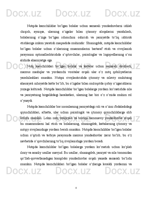 Nutqida   kamchiliklar   bo‘lgan   bolalar   uchun   samarali   yondashuvlarni   ishlab
chiqish,   ayniqsa,   ularning   o‘zgalar   bilan   ijtimoiy   aloqalarini   yaxshilash,
bolalarning   o‘ziga   bo‘lgan   ishonchini   oshirish   va   jamiyatda   to‘liq   ishtirok
etishlariga imkon yaratish maqsadida muhimdir. Shuningdek, nutqida kamchiliklar
bo‘lgan   bolalar   uchun   o‘zlarining   muammolarini   bartaraf   etish   va   rivojlanish
jarayonini   optimallashtirishda   o‘qituvchilar,   psixologlar   va   logopedlarning   o‘rni
alohida ahamiyatga ega.
Nutq   kamchiliklari   bo‘lgan   bolalar   va   kattalar   uchun   samarali   davolash,
maxsus   mashqlar   va   yordamchi   vositalar   orqali   ular   o‘z   nutq   qobiliyatlarini
yaxshilashlari   mumkin.   Nutqni   rivojlantirishda   ijtimoiy   va   oilaviy   muhitning
ahamiyati nihoyatda katta bo‘lib, bu o‘zgalar bilan muloqotda ijobiy o‘zgarishlarni
yuzaga keltiradi. Nutqida kamchiliklar bo‘lgan bolalarga yordam ko‘rsatishda oila
va   jamiyatning   birgalikdagi   harakatlari,   ularning   har   biri   o‘z   o‘rnida   muhim   rol
o‘ynaydi.
Nutqida kamchiliklar bor insonlarning jamiyatdagi roli va o‘zini ifodalashdagi
qiyinchiliklari,   albatta,   ular   uchun   psixologik   va   ijtimoiy   qiyinchiliklarga   olib
kelishi   mumkin.   Lekin   nutq   terapiyasi   va   boshqa   zamonaviy   yondashuvlar   orqali
bu   muammolarni   hal   etish   va   bolalarning,   shuningdek,   kattalarning   ijtimoiy   va
nutqiy rivojlanishiga yordam berish mumkin. Nutqida kamchiliklar bo‘lgan bolalar
uchun   o‘qitish   va   tarbiya   jarayonida   maxsus   yondashuvlar   zarur   bo‘lib,   bu   o‘z
navbatida o‘quvchilarning to‘liq rivojlanishiga yordam beradi.
Nutqida   kamchiliklar   bo‘lgan   bolalarga   yordam   ko‘rsatish   uchun   ko‘plab
ilmiy va amaliy usullar mavjud. Bu usullar, shuningdek, jamiyat va oila tomonidan
qo‘llab-quvvatlanadigan   kompleks   yondashuvlar   orqali   yanada   samarali   bo‘lishi
mumkin.   Nutqida   kamchiliklari   bo‘lgan   bolalar   o‘zlariga   kerakli   yordamni   va
6 