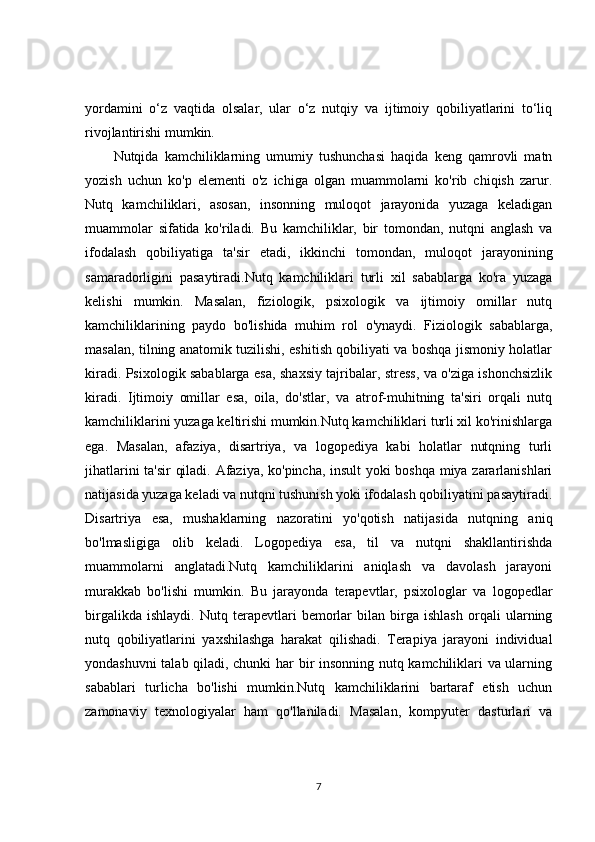 yordamini   o‘z   vaqtida   olsalar,   ular   o‘z   nutqiy   va   ijtimoiy   qobiliyatlarini   to‘liq
rivojlantirishi mumkin.
Nutqida   kamchiliklarning   umumiy   tushunchasi   haqida   keng   qamrovli   matn
yozish   uchun   ko'p   elementi   o'z   ichiga   olgan   muammolarni   ko'rib   chiqish   zarur.
Nutq   kamchiliklari,   asosan,   insonning   muloqot   jarayonida   yuzaga   keladigan
muammolar   sifatida   ko'riladi.   Bu   kamchiliklar,   bir   tomondan,   nutqni   anglash   va
ifodalash   qobiliyatiga   ta'sir   etadi,   ikkinchi   tomondan,   muloqot   jarayonining
samaradorligini   pasaytiradi.Nutq   kamchiliklari   turli   xil   sabablarga   ko'ra   yuzaga
kelishi   mumkin.   Masalan,   fiziologik,   psixologik   va   ijtimoiy   omillar   nutq
kamchiliklarining   paydo   bo'lishida   muhim   rol   o'ynaydi.   Fiziologik   sabablarga,
masalan, tilning anatomik tuzilishi, eshitish qobiliyati va boshqa jismoniy holatlar
kiradi. Psixologik sabablarga esa, shaxsiy tajribalar, stress, va o'ziga ishonchsizlik
kiradi.   Ijtimoiy   omillar   esa,   oila,   do'stlar,   va   atrof-muhitning   ta'siri   orqali   nutq
kamchiliklarini yuzaga keltirishi mumkin.Nutq kamchiliklari turli xil ko'rinishlarga
ega.   Masalan,   afaziya,   disartriya,   va   logopediya   kabi   holatlar   nutqning   turli
jihatlarini ta'sir  qiladi. Afaziya, ko'pincha, insult yoki boshqa miya zararlanishlari
natijasida yuzaga keladi va nutqni tushunish yoki ifodalash qobiliyatini pasaytiradi.
Disartriya   esa,   mushaklarning   nazoratini   yo'qotish   natijasida   nutqning   aniq
bo'lmasligiga   olib   keladi.   Logopediya   esa,   til   va   nutqni   shakllantirishda
muammolarni   anglatadi.Nutq   kamchiliklarini   aniqlash   va   davolash   jarayoni
murakkab   bo'lishi   mumkin.   Bu   jarayonda   terapevtlar,   psixologlar   va   logopedlar
birgalikda   ishlaydi.   Nutq   terapevtlari   bemorlar   bilan   birga   ishlash   orqali   ularning
nutq   qobiliyatlarini   yaxshilashga   harakat   qilishadi.   Terapiya   jarayoni   individual
yondashuvni talab qiladi, chunki  har bir insonning nutq kamchiliklari va ularning
sabablari   turlicha   bo'lishi   mumkin.Nutq   kamchiliklarini   bartaraf   etish   uchun
zamonaviy   texnologiyalar   ham   qo'llaniladi.   Masalan,   kompyuter   dasturlari   va
7