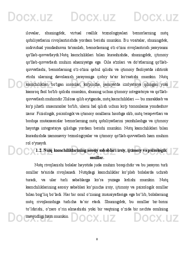 ilovalar,   shuningdek,   virtual   reallik   texnologiyalari   bemorlarning   nutq
qobiliyatlarini   rivojlantirishda   yordam   berishi   mumkin.   Bu   vositalar,   shuningdek,
individual yondashuvni  ta'minlab, bemorlarning o'z-o'zini rivojlantirish jarayonini
qo'llab-quvvatlaydi.Nutq   kamchiliklari   bilan   kurashishda,   shuningdek,   ijtimoiy
qo'llab-quvvatlash   muhim   ahamiyatga   ega.   Oila   a'zolari   va   do'stlarning   qo'llab-
quvvatlashi,   bemorlarning   o'z-o'zini   qabul   qilishi   va   ijtimoiy   faoliyatda   ishtirok
etishi   ularning   davolanish   jarayoniga   ijobiy   ta'sir   ko'rsatishi   mumkin.   Nutq
kamchiliklari   bo'lgan   insonlar,   ko'pincha,   jamiyatda   izolyatsiya   qilingan   yoki
kamroq faol bo'lib qolishi mumkin, shuning uchun ijtimoiy integratsiya va qo'llab-
quvvatlash muhimdir.Xulosa qilib aytganda, nutq kamchiliklari — bu murakkab va
ko'p jihatli muammolar bo'lib, ularni hal qilish uchun ko'p tomonlama yondashuv
zarur. Fiziologik, psixologik va ijtimoiy omillarni hisobga olib, nutq terapevtlari va
boshqa   mutaxassislar   bemorlarning   nutq   qobiliyatlarini   yaxshilashga   va   ijtimoiy
hayotga   integratsiya   qilishga   yordam   berishi   mumkin.   Nutq   kamchiliklari   bilan
kurashishda  zamonaviy texnologiyalar  va ijtimoiy qo'llab-quvvatlash  ham  muhim
rol o'ynaydi.
1.2. Nutq kamchiliklarining asosiy sabablari irsiy, ijtimoiy va psixologik
omillar.
Nutq rivojlanishi bolalar hayotida juda muhim bosqichdir va bu jarayon turli
omillar   ta'sirida   rivojlanadi.   Nutqdagi   kamchiliklar   ko‘plab   bolalarda   uchrab
turadi,   va   ular   turli   sabablarga   ko‘ra   yuzaga   kelishi   mumkin.   Nutq
kamchiliklarining   asosiy   sabablari   ko‘pincha   irsiy,   ijtimoiy   va   psixologik   omillar
bilan bog‘liq bo‘ladi. Har bir omil o‘zining xususiyatlariga ega bo‘lib, bolalarning
nutq   rivojlanishiga   turlicha   ta’sir   etadi.   Shuningdek,   bu   omillar   bir-birini
to‘ldirishi,   o‘zaro   o‘rin   almashishi   yoki   bir   vaqtning   o‘zida   bir   nechta   omilning
mavjudligi ham mumkin.
8 