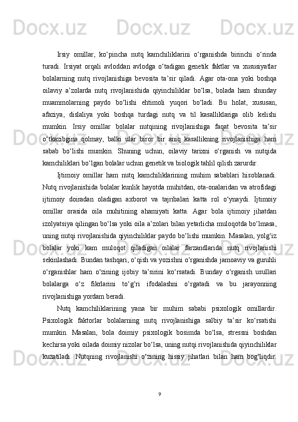 Irsiy   omillar,   ko‘pincha   nutq   kamchiliklarini   o‘rganishda   birinchi   o‘rinda
turadi.   Irsiyat   orqali   avloddan   avlodga   o‘tadigan   genetik   faktlar   va   xususiyatlar
bolalarning   nutq   rivojlanishiga   bevosita   ta’sir   qiladi.   Agar   ota-ona   yoki   boshqa
oilaviy   a’zolarda   nutq   rivojlanishida   qiyinchiliklar   bo‘lsa,   bolada   ham   shunday
muammolarning   paydo   bo‘lishi   ehtimoli   yuqori   bo‘ladi.   Bu   holat,   xususan,
afaziya,   dislaliya   yoki   boshqa   turdagi   nutq   va   til   kasalliklariga   olib   kelishi
mumkin.   Irsiy   omillar   bolalar   nutqining   rivojlanishiga   faqat   bevosita   ta’sir
o‘tkazibgina   qolmay,   balki   ular   biror   bir   aniq   kasallikning   rivojlanishiga   ham
sabab   bo‘lishi   mumkin.   Shuning   uchun,   oilaviy   tarixni   o‘rganish   va   nutqida
kamchiliklari bo‘lgan bolalar uchun genetik va biologik tahlil qilish zarurdir.
Ijtimoiy   omillar   ham   nutq   kamchiliklarining   muhim   sabablari   hisoblanadi.
Nutq rivojlanishida bolalar kunlik hayotda muhitdan, ota-onalaridan va atrofidagi
ijtimoiy   doiradan   oladigan   axborot   va   tajribalari   katta   rol   o‘ynaydi.   Ijtimoiy
omillar   orasida   oila   muhitining   ahamiyati   katta.   Agar   bola   ijtimoiy   jihatdan
izolyatsiya qilingan bo‘lsa yoki oila a’zolari bilan yetarlicha muloqotda bo‘lmasa,
uning nutqi rivojlanishida qiyinchiliklar paydo bo‘lishi mumkin. Masalan, yolg‘iz
bolalar   yoki   kam   muloqot   qiladigan   oilalar   farzandlarida   nutq   rivojlanishi
sekinlashadi. Bundan tashqari, o‘qish va yozishni o‘rganishda jamoaviy va guruhli
o‘rganishlar   ham   o‘zining   ijobiy   ta’sirini   ko‘rsatadi.   Bunday   o‘rganish   usullari
bolalarga   o‘z   fikrlarini   to‘g‘ri   ifodalashni   o‘rgatadi   va   bu   jarayonning
rivojlanishiga yordam beradi.
Nutq   kamchiliklarining   yana   bir   muhim   sababi   psixologik   omillardir.
Psixologik   faktorlar   bolalarning   nutq   rivojlanishiga   salbiy   ta’sir   ko‘rsatishi
mumkin.   Masalan,   bola   doimiy   psixologik   bosimda   bo‘lsa,   stressni   boshdan
kechirsa yoki oilada doimiy nizolar bo‘lsa, uning nutqi rivojlanishida qiyinchiliklar
kuzatiladi.   Nutqning   rivojlanishi   o‘zining   hissiy   jihatlari   bilan   ham   bog‘liqdir.
9 
