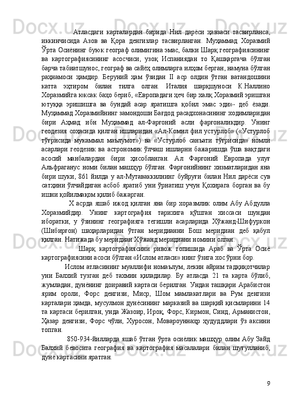                     Атласдаги   карталардан   бирида   Нил   дарёси   ҳавзаси   тасвирланса,
иккинчисида   Азов   ва   Қора   денгизлар   тасвирланган.   Муҳаммад   Хоразмий
Ўрта Осиёнинг буюк географ олимигина эмас, балки Шарқ географиясининг
ва   картографиясининг   асосчиси,   узоқ   Испаниядан   то   Қашқаргача   бўлган
барча табиатшунос, географ ва сайёҳ олимларга илҳом берган, намуна бўлган
раҳнамоси   ҳамдир.   Беруний   ҳам   ўзидан   II   аср   олдин   ўтган   ватандошини
катта   эҳтиром   билан   тилга   олган.   Италия   шарқшуноси   К.Наллино
Хоразмийга юксак баҳо бериб, «Европадаги ҳеч бир халқ Хоразмий эришган
ютуққа   эришишга   ва   бундай   асар   яратишга   қобил   эмас   эди»-   деб   ёзади.
Муҳаммад Хоразмийнинг замондоши Бағдод расадхонасининг ходимларидан
бири   Аҳмад   ибн   Муҳаммад   ал-Фарғоний   асли   фарғоналикдир.   Унинг
геодезия соҳасида қилган ишларидан «Ал-Комил фил устурлоб» («Устурлоб
тўғрисида   мукаммал   маълумот»)   ва   «Устурлоб   санъати   тўғрисида»   номли
асарлари   геодезик   ва   астрономик   ўлчаш   ишларни   бажаришда   ўша   вақтдаги
асосий   манбалардан   бири   ҳисобланган.   Ал   Фарғоний   Европада   улуғ
Альфраганус   номи  билан машҳур бўлган.  Фарғонийнинг  хизматларидан  яна
бири   шуки,   861   йилда   у   ал-Мутаваккилнинг   буйруғи   билан   Нил   дарёси   сув
сатҳини   ўлчайдиган   асбоб   яратиб   уни  ўрнатиш   учун  Қохирага   борган   ва   бу
ишни қойилмақом қилиб бажарган. 
                    Х   асрда   яшаб   ижод   қилган   яна   бир   хоразмлик   олим   Абу   Абдулла
Хоразмийдир.   Унинг   картография   тарихига   қўшган   хиссаси   шундан
иборатки,   у   ўзининг   географияга   тегишли   асарларида   Хўжанд-Шифуркон
(Шибирғон)   шаҳарларидан   ўтган   меридианни   Бош   меридиан   деб   қабул
қилган. Натижада бу меридиан Хўжанд меридиани номини олган. 
                    Шарқ   картографиясини   ривож   топишида   Араб   ва   Ўрта   Осиё
картографиясини асоси бўлган «Ислом атласи» нинг ўзига хос ўрни бор. 
                   Ислом  атласининг  муаллифи номаълум, лекин айрим тадқиқотчилар
уни   Балхий   тузган   деб   тахмин   қиладилар.   Бу   атласда   21   та   карта   бўлиб,
жумладан,  дунёнинг  доиравий  картаси  берилган.  Ундан  ташқари  Арабистон
ярим   ороли,   Форс   денгизи,   Миср,   Шом   мамлакатлари   ва   Рум   денгизи
карталари ҳамда, мусулмон дунёсининг  марказий ва шарқий қисмларини 14
та картаси берилган, унда Жазоир, Ироқ, Форс, Кирмон, Синд, Арманистон,
Ҳазар   денгизи,   Форс   чўли,   Хуросон,   Мовароуннаҳр   ҳудуддлари   ўз   аксини
топган. 
                    850-934 - йилларда   яшаб   ўтган   ўрта   осиёлик   машҳур   олим   Абу   Зайд
Балхий   бевосита   география   ва   картография   масалалари   билан   шуғулланиб,
дунё картасини яратган. 
9 