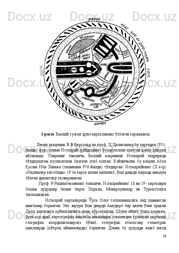 1-расм . Балхий тузган дунё картасининг ўзбекча таржимаси.
          
          Лекин академик В.В.Бартольд ва проф. Ҳ.Ҳасановлар бу картадан (951-
йилда) форс олими Истахрий фойдаланиб ўз картасини яратган деган фикрни
айтишади.   Уларнинг   ёзишича,   Балхий   асарининг   Истахрий   таҳририда
тўлдирилган   нусхасигина   бизгача   етиб   келган.   Кейинчалик   бу   асарни   Абул
Қосим   Ибн   Хавкал   (тахминан   976 - йилда)   тўлдирган.   Истахрийнинг   (Х   аср)
«Иқлимлар китобида» 19 та карта илова қилиниб, ўша даврда шарқда маълум
бўлган давлатлар тасвирланган. 
                   Проф. Р.Раҳимбековнинг ёзишича, Истахрийнинг 18 ва 19- карталари
бошқа   ҳудудлар   билан   бирга   Хоразм,   Мовароуннаҳр   ва   Туркистонга
бағишланган. 
                    Истахрий   карталарида   Ўрта   Осиё   топонимиясига   оид   қимматли
манбалар   берилган.   Энг   зарури   ўша   даврда   Амударё   бир   қанча   ўзан   орқали
Орол денгизига қуйилганлиги аниқ кўрсатилган. Шуни айтиб ўтиш керакки,
ўрта аср араб  картографик  мактаби  вакиллари томонидан  тузилган карталар
географик   координаталарсиз   бўлиб,   географик   объектлар   геометрик
шаклларда   (кўпроқ   айланаларда)   берилган.   Демак   бу   ҳудудда   яшаб   ижод
10 