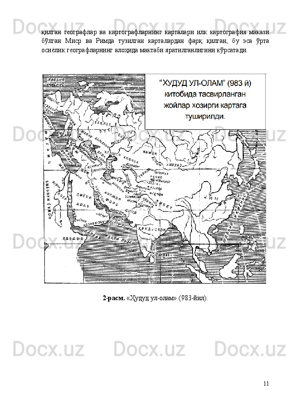 қилган   географлар   ва   картографларнинг   карталари   илк   картография   макази
бўлган   Миср   ва   Римда   тузилган   карталардан   фарқ   қилган,   бу   эса   ўрта
осиёлик географларнинг алоҳида мактаби яратилганлигини кўрсатади.
2-расм.  «Ҳудуд ул-олам» (983 - й ил ).
11 