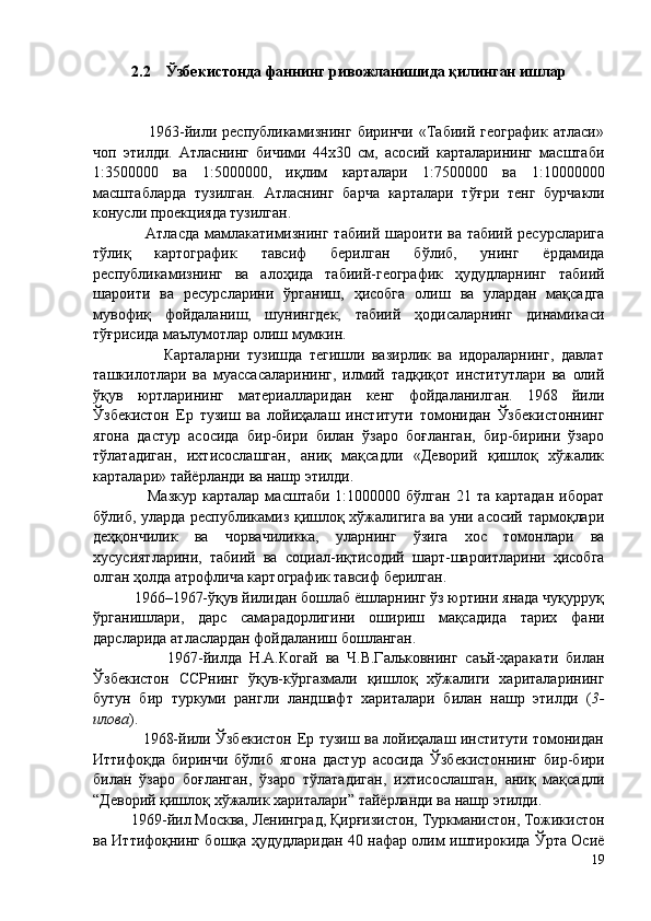 2.2    Ўзбекистонда фаннинг ривожланишида қилинган ишлар
                    1963-йили   республикамизнинг   биринчи   «Табиий   географик   атласи»
чоп   этилди.   Атласнинг   бичими   44х30   см,   асосий   карталарининг   масштаби
1:3500000   ва   1:5000000,   иқлим   карталари   1:7500000   ва   1 :10000000
масштабларда   тузилган.   Атласнинг   барча   карталари   т ў ғри   тенг   бурчакли
конус л и проекцияда тузилган. 
                    Атласда мамлакатимизнинг табиий шароити ва табиий ресурсларига
т ў лиқ   картографик   тавсиф   берилган   б ў либ,   унинг   ёрдамида
республикам изнинг   ва   алоҳида   табиий-географик   ҳудудларнинг   т абиий
шароити   ва   ресурсларини   ў рганиш,   ҳисобга   олиш   ва   улардан   мақсадга
мувофиқ   фойдаланиш,   шунингдек,   табиий   ҳодисаларнинг   динамикаси
т ў ғрисида маълумотлар олиш мумкин.  
                    Карталарни   тузишда   тегишли   вазирлик   ва   идораларнинг,   давлат
ташкилотлари   ва   муассасаларининг,   илмий   тадқиқот   институтлари   ва   олий
ўқув   юртларининг   материалларидан   кенг   фойдаланилган.   1968   йили
Ўзбекистон   Ер   тузиш   ва   лойиҳалаш   институти   томонидан   Ўзбекистоннинг
ягона   дастур   асосида   бир-бири   билан   ўзаро   боғланган,   бир-бирини   ўзаро
тўлатадиган,   ихтисослашган,   аниқ   мақсадли   «Деворий   қишлоқ   хўжалик
карталари» тайёрланди ва нашр этилди. 
                    Мазкур   карталар  масштаби   1:1000000  бўлган  21  та  картадан  иборат
бўлиб, уларда республикамиз қишлоқ хўжалигига ва уни асосий тармоқлари
деҳқончилик   ва   чорвачиликка,   уларнинг   ўзига   хос   томонлари   ва
хусусиятларини,   табиий   ва   социал-иқтисодий   шарт-шароитларини   ҳисобга
олган ҳолда атрофлича картографик тавсиф берилган. 
          1966–1967-ўқув йилидан бошлаб ёшларнинг ўз юртини янада чуқурруқ
ўрганишлари,   дарс   самарадорлигини   ошириш   мақсадида   тарих   фани
дарсларида атласлардан фойдаланиш бошланган. 
                    1967-йилда   Н.А.Когай   ва   Ч.В.Гальковнинг   саъй-ҳаракати   билан
Ўзбекистон   ССРнинг   ўқув-кўргазмали   қишлоқ   хўжалиги   хариталарининг
бутун   бир   туркуми   рангли   ландшафт   хариталари   билан   нашр   этилди   ( 3-
илова ). 
                   1968-йили Ўзбекистон Ер тузиш ва лойиҳалаш институти томонидан
Иттифоқда   биринчи   бўлиб   ягона   дастур   асосида   Ўзбекистоннинг   бир-бири
билан   ўзаро   боғланган,   ўзаро   тўлатадиган,   ихтисослашган,   аниқ   мақсадли
“Деворий қишлоқ хўжалик хариталари” тайёрланди ва нашр этилди. 
          1969-йил Москва, Ленинград, Қирғизистон, Туркманистон, Тожикистон
ва Иттифоқнинг бошқа ҳудудларидан 40 нафар олим иштирокида Ўрта Осиё
19 