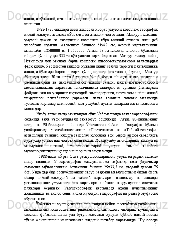 алоҳида тўпланиб, атлас шаклида энциклопедиянинг иккинчи жилдига илова
қилинган. 
           1982-1985-йиллари икки жилддан иборат умумий комплекс географик
илмий маълумотномали «Ўзбекистон атласи» чоп этилди. Мазкур атласнинг
умумий   ҳажми   ва   мазмунини   қамровига   кўра   миллий   атласга   яқин   деб
ҳисоблаш   мумкин.   Атласнинг   бичими   61х42   см,   асосий   карталарининг
масштаби   1:2500000   ва   1:3500000.   Атлас   28   та   алоҳида-алоҳида   бўлимдан
иборат бўлиб, унда 322 та кўп рангли карта берилган. Мазкур атласда собиқ
Иттифоқда   чоп   этилган   барча   комплекс   илмий-маълумотнома   атласлардан
фарқ қилиб, Ўзбекистон қишлоқ хўжалигининг етакчи тармоғи пахтачиликка
алоҳида бўлимда биринчи марта тўлиқ картографик тавсиф берилди. Мазкур
бўлимда   жами   30   та   карта   берилган   бўлиб,   бунда   айниқса   пахта   навларини
раёнлаштириш   ва   пахтачиликнинг   илмий   базаси,   пахта   йиғим-теримини
механизациялаш   даражаси,   пахтачиликда   минерал   ва   органик   ўғитлардан
фойдаланиш ва уларнинг иқтисодий самарадорлиги, пахта хом ашёси ишлаб
чиқаришни   рентабеллик   даражаси,   пахта   тозалаш   саноати   мавзусида
тузилган карталар ҳам илмий, ҳам услубий нуқтаи назардан катта аҳамиятга
моликдир. 
               Ушбу атлас нашр этилгандан сўнг Ўзбекистонда атлас картографияси
соҳасида   анча   узоқ   муддатли   танаффус   бошланди.   Тўғри,   80-йилларнинг
охири   ва   90-йилларнинг   бошида   Ўзбекистон   ФАнинг   География   бўлими
раҳбарлигида   республикамизнинг   «Пахтачилик»   ва   «Табиий-географик
атлас»лари тузилиб, нашрга тайёрлаб қўйилган эди. Бироқ айрим сабабларга
кўра улар ўз вақтида чоп этилмай қолди. Ҳозир ушбу атласларнинг мавзуи ва
мазмунини   янгилаб,   такомиллаштириб,   уларни   замон   талабига
мувофиқлаштирган ҳолда нашр қилиш вақти келди. 
                    1988-йи ли   « Ў рта  Осиё  республикаларининг   умумгеографик   атласи»
нашр   қилинди.   У   картографик   маъ л умотнома   сифатида   кенг   ў қувчилар
оммасига   мўлжа л ланган.   Атласнинг   бичими   25х33,3   см,   умумий   ҳажми   75
бет. Унда ҳар бир республиканинг зарур рақам ли  маълумо т лари билан бирга
обзор   сиёсий-маъмурий   ва   табиий   карталари,   вилоятлар   ва   алоҳида
регионларнинг   умумгеографик   карталари,   пойтахт   шаҳарларнинг   схематик
планлари   берилган.   Умумгеографик   карталарда   аҳоли   пунктларининг
жойланиши ва аҳоли сони, алоқа йўллари, гидрография  ва  рельеф  муфассал
кўрсатилган. 
          Ўзбекистон мустақилликка эришгандан кейин, республика раҳбарияти
мамлакатимиз   иқтисодиётини   ривожлантириш,   ишлаб   чиқариш   кучларидан
оқилона   фойдаланиш   ва   уни   бутун   мамлакат   ҳудуди   бўйлаб   илмий   асосда
тўғри   жойлаштриш   масалаларига   жиддий   эътибор   қаратмоқда.   Шу   асосда
21 