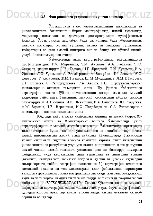 2.3    Фан ривожига ўз ҳиссасини қўшган олимлар
                    Ўзбекистонда   атлас   картографиясининг   шаклланиши   ва
ривожланишига   бағишланган   йирик   монографиялар,   илмий   тўпламлар,
мақолалар,   номзодлик   ва   докторлик   диссертациялари   муваффақиятли
ёқланди.   Ўзбек   тилида   дастлабки   ўқув   дастурлари,   ўқув   қўлланмалари,
маъруза   матнлари,   тестлар   тўплами,   масала   ва   машқлар   тўпламлари,
лаборатория   ва   дала   амалий   ишларига   оид   ва   бошқа   яна   кўплаб   илмий-
услубий ишланмалар чоп этилди. 
                    Ўзбекистонда   атлас   картографиясининг   ривожланишида
профессорлардан   Т.М.   Мирзалиев,   З.М.   Акрамов,   А.А.   Рафиқов,   Э.Ю.
Сафаров,   доцентлардан   Ч.В.   Галков,   Й.Г.   Бродский,   П.Н.   Ғуломов,   И.А.
Ҳасанов,   Л.Ҳ.   Ғуломова,   А.   Егамбердиев,   А.   Бозарбоев,   Ш.   Азимов,   Ж.С.
Қорабоев, Т. Қорабоева, Ж.М. Назиров, Ш.М. Муҳитдинов, Л.М. Қўзибоева,
Л.Г.   Солиева,   C.   Салоҳуддинова,   C.A.   Авезов,   Г.Ш.   Норхўжаеваларнинг
хизматларини   алоҳида   таъкидлаш   жоиз.   Шу   ўринда   Ўзбекистонда
картография   соҳаси   бўйича   ихтисослашган   юқори   малакали   миллий
кадрларни   тайёрлашга   ўзларининг   муносиб   ҳиссаларини   қўшган   таниқли
олимлардан М.И. Никишов, И.Ю. Левитский, К.А. Салишчев, Л.П. Заруская,
А.М.   Берлянт,   Т.В.   Верешчака,   Н.С.   Подобедов   ва   О.А.   Евтеeвларнинг
хизматларини алоҳида таъкидлаш жоиз. 
                    Юқорида   қайд   этилган   саъй-ҳаракатларнинг   натижаси   ўлароқ   80-
йилларнинг   охири   ва   90-йилларнинг   бошида   Ўзбекистонда   ўзбек
картографларининг   миллий   мактаби   шаклланди.   Ўзбекистонда   картографик
тадқиқотларнинг   бундан   кейинги   ривожланиши   ва   кенгайиши,   шунингдек,
илмий   ишланмаларни   жорий   етиш   қуйидаги   йўналишларда   ўтказилиши
лозим:   системали   ёндошув   асосида   комплекс   картага   олиш   назариясини
ривожланиши ва республика учун уни амалга оширишнинг ягона дастурини
ишлаб   чиқиш,   илмий   тадқиқот,   режалаштириш   ва   бошқарув   ишларида
фойдаланиш   учун   карталарнинг   янги   турларини   ва   типларини   яратиш
(баҳолаш,   башоратлаш,   табиатни   муҳофаза   қилиш   ва   уларни   иқтисодий
самарадорлиги,   тиббий-географик,   экологик   ва   б.);   картографик   амалиётда
замонавий   техника   ва   технологиялардан   кенг   фойдаланиш;   карталарни
тузишда аерокосмофотосёмка материалларидан янада самарали фойдаланиш,
яқин   ва   узоқ   хориж   мамлакатларида   бу   соҳада   орттирилган   тажрибалардан
фойдаланиш;   «ЕРГЕОДЕЗКАДАСТР»   Давлат   Қўмитаси   қошида   миллий-
информацион картографик марказ ташкил этиб, у ерда барча зарур фазовий-
ҳудудий   ахборотларни   бир   жойга   тўплаш   ҳамда   уларни   мунтазам   янгилаб
бериш ва бошқалар. 
23 