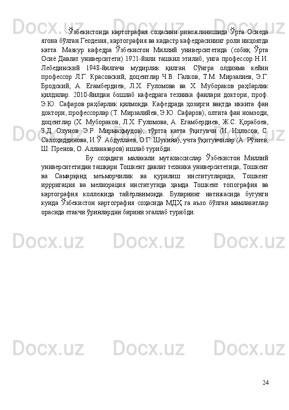                     Ўзбекистонда   картография   соҳасини   ривожланишида   Ўрта   Осиёда
ягона бўлган Геодезия, картография ва кадастр кафедрасининг роли ниҳоятда
катта.   Мазкур   кафедра   Ўзбекистон   Миллий   университетида   (собиқ   Ўрта
Осиё   Давлат   университети)   1921-йили   ташкил   этилиб,   унга   профессор   Н.И.
Лебединский   1948-йилгача   мудирлик   қилган.   Сўнгра   олдинма   кейин
профессор   Л.Г.   Красовский,   доцентлар   Ч.В.   Галков,   Т.М.   Мирзалиев,   Э.Г.
Бродский,   А.   Егамбердиев,   Л.Х.   Ғуломова   ва   Х.   Мубораков   раҳбарлик
қилдилар.   2010 - йилдан   бошлаб   кафедрага   техника   фанлари   доктори,   проф.
Э.Ю.   Сафаров   раҳбарлик   қилмоқда.   Кафедрада   ҳозирги   вақтда   иккита   фан
доктори, профессорлар (Т.   Мирзалийев, Э. Ю . Сафаров), олтита фан номзоди,
доцентлар   (Х.   Мубораков,   Л.Х.   Ғ уломова,   А.   Егамбердиев,   Ж.С.   Қорабоев,
З.Д.   Охунов.   Э.Р.   Мирмаҳмудов),   т ў ртта   катта   ў қитувчи   ( И .   Ихлосов,   С.
Салоҳиддинова, И. Ў . Абдуллаев, О.Г. Шукина), уч т а  ў қитувчилар (А.   Рўзиев,
Ш.   Пренов, О.   Алланазаров) ишлаб турибди. 
                    Бу   соҳадаги   малакали   мутахассислар   Ўзбекистон   Миллий
университетидан ташқари Тошкент давлат техника университетида, Тошкент
ва   Самарқанд   меъморчилик   ва   қурилиш   институтларида,   Тошкент
иррригация   ва   мелиорация   институтида   ҳамда   Тошкент   топография   ва
картография   коллежида   тайёрланмоқда.   Буларнинг   натижасида   бугунги
кунда   Ўзбекистон   картография   соҳасида   МДҲ   га   аъзо   бўлган   мамлакатлар
орасида етакчи ўринлардан бирини эгаллаб турибди. 
24 