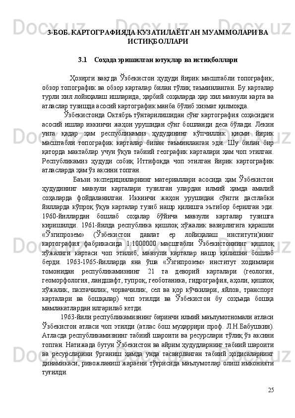 3-БОБ. КАРТОГРАФИЯДА КУЗАТИЛАЁТГАН МУАММОЛАРИ ВА
ИСТИҚБОЛЛАРИ
3.1     Соҳада эришилган ютуқлар ва истиқболлари
                    Ҳозирги   вақтда   Ўзбекистон   ҳудуди   йирик   масштабли   топографик,
обзор топографик ва обзор карталар билан тўлиқ таъминланган. Бу карталар
турли хил лойиҳалаш ишларида, ҳарбий соҳаларда ҳар хил мавзули карта ва
атласлар тузишда асосий картографик манба бўлиб хизмат қилмоқда. 
                   Ўзбекистонда Октябрь тўнтарилишидан сўнг картография соҳасидаги
асосий  ишлар  иккинчи  жаҳон  урушидан  сўнг  бошланди   деса  бўлади.   Лекин
унга   қадар   ҳам   республикамиз   ҳудудининг   кўпчиллик   қисми   йирик
масштабли   топографик   карталар   билан   таъминланган   эди.   Шу   билан   бир
қаторда   мактаблар   учун   ўқув   табиий   географик   карталари   ҳам   чоп   этилган.
Республикамиз   ҳудуди   собиқ   Иттифоқда   чоп   этилган   йирик   картографик
атласларда ҳам ўз аксини топган. 
                    Баъзи   экспедицияларнинг   материаллари   асосида   ҳам   Ўзбекистон
ҳудудининг   мавзули   карталари   тузилган   улардан   илмий   ҳамда   амалий
соҳаларда   фойдаланилган.   Иккинчи   жаҳон   урушидан   сўнгги   дастлабки
йилларда   кўпроқ   ўқув   карталар   тузиб   нашр   қилишга   эътибор   берилган   эди.
1960-йиллардан   бошлаб   соҳалар   бўйича   мавзули   карталар   тузишга
киришилди.   1961-йилда   республика   қишлоқ   хўжалик   вазирлигига   қарашли
«Ўзгипрозем»   (Ўзбекистон   давлат   ер   лойиҳалаш   институти)нинг
картография   фабрикасида   1:1000000   масштабли   Ўзбекистоннинг   қишлоқ
хўжалиги   картаси   чоп   этилиб,   мавзули   карталар   нашр   қилишни   бошлаб
берди.   1963-1965-йилларда   яна   ўша   «Ўзгипрозем»   институт   ходимлари
томонидан   республикамизнинг   21   та   деворий   карталари   (геология,
геоморфология, ландшафт, тупроқ, геоботаника, гидрография, аҳоли, қишлоқ
хўжалик,   пахтачилик,   чорвачилик,   сел   ва   қор   кўчкилари,   яйлов,   транспорт
карталари   ва   бошқалар)   чоп   этилди   ва   Ўзбекистон   бу   соҳъада   бошқа
мамлакатлардан илгарилаб кетди. 
          1963-йили республикамизнинг биринчи илмий маълумотномали атласи
Ўзбекистон  атласи  чоп  этилди  (атлас  бош  муҳаррири  проф.   Л.Н.Бабушкин).
Атласда республикамизнинг табиий шароити ва ресурслари тўлиқ ўз аксини
топган. Натижада бутун Ўзбекистон ва айрим ҳудудларнинг табиий шароити
ва   ресурсларини   ўрганиш   ҳамда   унда   тасвирланган   табиий   ҳодисаларнинг
динамикаси, ривожланиш жараёни тўғрисида  маълумотлар олиш имконияти
туғилди. 
25 