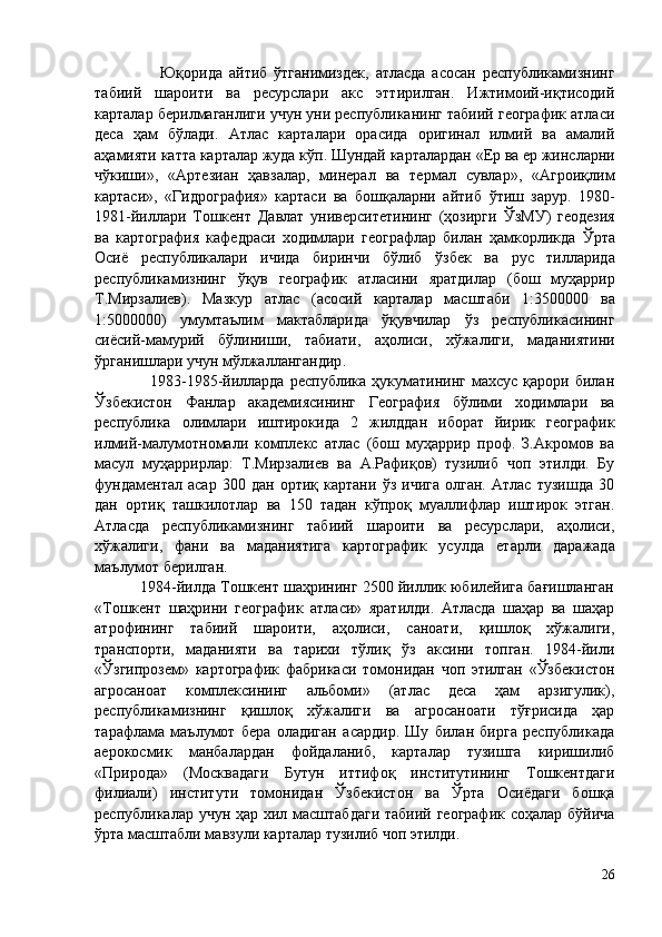                     Юқорида   айтиб   ўтганимиздек,   атласда   асосан   республикамизнинг
табиий   шароити   ва   ресурслари   акс   эттирилган.   Ижтимоий-иқтисодий
карталар берилмаганлиги учун уни республиканинг табиий географик атласи
деса   ҳам   бўлади.   Атлас   карталари   орасида   оригинал   илмий   ва   амалий
аҳамияти катта карталар жуда  кўп . Шундай карталардан « Ер  ва  ер  жинсларни
чўкиши »,   «Артезиан   ҳавзалар,   минерал   ва   термал   сувлар»,   «Агроиқлим
картаси»,   «Гидрография»   картаси   ва   бошқаларни   айтиб   ўтиш   зарур.   1980-
1981 - йиллари   Тошкент   Давлат   университетининг   (ҳозирги   ЎзМУ )   геодезия
ва   картография   кафедраси   ходимлари   географлар   билан   ҳамкорликда   Ўрта
Осиё   республикалари   ичида   биринчи   бўлиб   ўзбек   ва   рус   тилларида
республикамизнинг   ўқув   географик   атласини   яратдилар   (бош   муҳаррир
Т.Мирзалиев).   Мазкур   атлас   (асосий   карталар   масштаби   1:3 500000   ва
1:5 000000 )   умумта ъ лим   мактабларида   ўқувчилар   ўз   республикасининг
сиёсий-мамурий   бўлиниши,   табиати,   аҳолиси,   хўжалиги,   маданиятини
ўрганишлари учун мўлжаллангандир . 
                    1983-1985-йилларда  республика  ҳукуматининг  махсус   қарори  билан
Ўзбекистон   Фанлар   академиясининг   География   бўлими   ходимлари   ва
республика   олимлари   иштирокида   2   жилддан   иборат   йирик   географик
илмий-малумотномали   комплекс   атлас   (бош   муҳаррир   проф.   З.Акромов   ва
масул   муҳаррирлар:   Т.Мирзалиев   ва   А.Рафиқов)   тузилиб   чоп   этилди.   Бу
фундаментал   асар   300   дан   ортиқ   картани   ўз   ичига   олган.   Атлас   тузишда   30
дан   ортиқ   ташкилотлар   ва   150   тадан   кўпроқ   муаллифлар   иштирок   этган.
Атласда   республикамизнинг   табиий   шароити   ва   ресурслари,   аҳолиси,
хўжалиги ,   фани   ва   маданиятига   картографик   усулда   е тарли   даражада
ма ъ лумот берилган. 
           1984-йилда Тошкент шаҳрининг 2500 йиллик юбилейига бағишланган
«Тошкент   шаҳрини   географик   атласи»   яратилди.   Атласда   шаҳар   ва   шаҳар
атрофининг   табиий   шароити,   аҳолиси,   саноати,   қишлоқ   хўжалиги,
транспорти,   маданияти   ва   тарихи   тўлиқ   ўз   аксини   топган.   1984-йили
«Ўзгипрозем»   картографик   фабрикаси   томонидан   чоп   этилган   «Ўзбекистон
агросаноат   комплексининг   альбоми»   (атлас   деса   ҳам   арзигулик),
республикамизнинг   қишлоқ   хўжалиги   ва   агросаноати   тўғрисида   ҳар
тарафлама   маълумот   бера   оладиган   асардир.   Шу   билан   бирга   республикада
аерокосмик   манбалардан   фойдаланиб,   карталар   тузишга   киришилиб
«Природа»   (Москвадаги   Бутун   иттифоқ   институтининг   Тошкентдаги
филиали)   институти   томонидан   Ўзбекистон   ва   Ўрта   Осиёдаги   бошқа
республикалар учун ҳар хил масштабдаги  табиий географик соҳалар бўйича
ўрта масштабли мавзули карталар тузилиб чоп этилди. 
26 