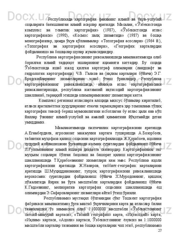                     Республикада   картография   фанининг   илмий   ва   ўқув- услубий
соҳаларига   бағишланган   илмий   асарлар   яратилди.   Масалан,   « Ўзбекистонда
комплекс   ва   тематик   картография»   (1987),   « Ўзбекистонда   атлас
картографияси»   (1990),   «Космос   халқ   хизматида»   (1987)   ва   бошқа
монографиялар,   ҳамда   ўқув   қўлланмалар :   «Топография   асослари»   (1964   й.),
«Топография   ва   картография   асослари»,   «Географик   карталардан
фойдаланиш» ва бошқалар шулар жумласидандир.  
            Республика картографиясининг ривожланишида мамлакатимизда олиб
борилган   илмий   тадқиқот   ишларининг   аҳамияти   каттадир.   Бу   соҳада
Ўзбекистонда   яшаб   ижод   қилган   картограф   олимларни   (ландшафт   ва
гидрологик   картографияда)   Ч.В.   Галков   ва   (иқлим   карталари   бўйича )   Э.Г.
Бродскийларнинг   хизматларини   эслаб   ўтиш   ўринлидир .   Республика
картографиясининг   ривожланишида,   айниқса   атлас   картографиясини
ривожлантиришда,   республика   ижтимоий   иқтисодий   картографиясининг
шаклланиб, тараққий этишида олимларимизнинг хизматлари катта. 
                   Комплекс регионал атласларга алоҳида махсус бўлимлар киритилиб,
атласи яратилаётган ҳудудларнинг етакчи тармоқларига ҳар томонлама тўлиқ
картографик тавсиф бериш мумкинлигини исботлаган бу атлас ҳали яна кўп
йиллар   ўзининг   илмий-услубий   ва   амалий   қимматини   йўқотмайди   деган
умиддамиз.
                    Мамлакатимизда   пахтачилик   картографиясини   яратишда
А.Егамбердиев,   агросаноат   мажмуини   картага   туширишда   А.Бозорбоев,
табиатни муҳофаза қилиш соҳасини картографиялашда Ж.Қорабоев, аҳолини
ҳудудий жойлашишини ўрганишда космик суратлардан фойдаланиш бўйича
Л.Ғуломованинг   илмий   ишлари   диққатга   сазовордир.   Картографиянинг   энг
муҳъим   соҳалари   бўлган   баҳолаш   ва   башорат   қилиш   картографиясининг
шаклланишида   Т.Қорабоеванинг   хизматлари   кам   эмас.   Республика   аҳоли
картографиясини   яратишда   Ж.Назиров,   тиббиёт-географик   карталарини
яратишда   Ш.Муҳиддиновнинг,   тупроқ   картографиясини   ривожланишида
аерокосмик   суратлардан   фойдаланиш   бўйича   Х.Муродовнинг,   қишлоқ
хўжалигида   йирик   ва   ўрта   масштабли   карталардан   фойдаланиш   бўйича
К.Гадоевнинг,   мелиоратив   картография   соҳасини   шаклланишида   ёш
олимлардан Э.Сафаровларнинг хизматлари айтиб ўтиш ўринли. 
                    Республикамиз   мустақил   бўлганидан   сўнг   Тошкент   картография
фабрикаси мамлакатимиз ўрта мактаб ўқувчиларини карта ва атласлар билан
таминлашни   ўз   зиммасига   олиб   1:1000000   масштабли   «Ўзбекистоннинг
сиёсий-мамурий   картаси»,   «Табиий   географик»   карта,   «Иқтисодий»   карта,
«Иқлим»   картаси,   «Аҳоли»   картаси,   Ўзбекистоннинг   ёзувсиз   ва   1:1000000
масштабли карталар тизимини ва бошқа карталарни чоп этиб, республикамиз
27 