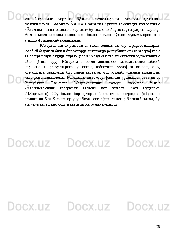 мактабларининг   картага   бўлган   эҳтиёжларини   маълум   даражада
таминламоқда. 1992-йили ЎзРФА География бўлими томонидан чоп этилган
«Ўзбекистоннинг экологик картаси» бу соҳадаги йирик картографик асардир.
Ундан   мамлакатимиз   экологияси   билан   боғлиқ   бўлган   муаммоларни   ҳал
этишда фойдаланиб келинмоқда. 
                    Юқорида   айтиб   ўтилган   ва   тилга   олинмаган   картографик   ишларни
ижобий баҳолаш билан бир қаторда келажакда республикамиз картографлари
ва  географлари  олдида  турган  долзарб  муаммолар  ўз  ечимини  кутаётганини
айтиб   ўтиш   зарур.   Юқорида   таъкидлаганимиздек,   мамлакатимиз   табиий
шароити   ва   ресурсларини   ўрганиш,   табиатини   муҳофаза   қилиш,   халқ
хўжалигига   тааллуқли   бир   қанча   карталар   чоп   этилиб,   улардан   амалиётда
кенг фойдаланилмоқда. Мамлакатимиз географиясини ўрганишда 1999-йили
Республика   Вазирлар   Маҳкамасининг   махсус   фармони   билан
«Ўзбекистоннинг   географик   атласи»   чоп   этилди   (бош   муҳаррир
Т.Мирзалиев).   Шу   билан   бир   қаторда   Тошкент   картография   фабрикаси
томонидан 8 ва 9-синфлар учун ўқув географик атласлар босилиб чиқди, бу
эса ўқув картографиясига катта ҳисса бўлиб қўшилди. 
28 