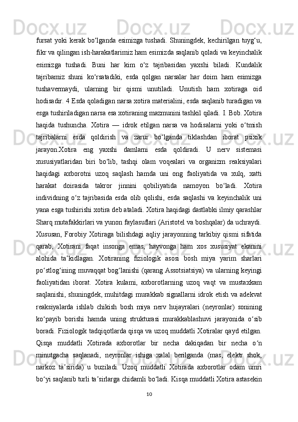 fursat   yoki  kerak  bo‘lganda  esimizga   tushadi.  Shuningdek,  kechirilgan  tuyg‘u,
fikr va qilingan ish-harakatlarimiz ham esimizda saqlanib qoladi va keyinchalik
esimizga   tushadi.   Buni   har   kim   o‘z   tajribasidan   yaxshi   biladi.   Kundalik
tajribamiz   shuni   ko‘rsatadiki,   esda   qolgan   narsalar   har   doim   ham   esimizga
tushavermaydi,   ularning   bir   qismi   unutiladi.   Unutish   ham   xotiraga   oid
hodisadir. 4 Esda qoladigan narsa xotira materialini, esda saqlanib turadigan va
esga tushiriladigan narsa esa xotiraning mazmunini tashkil qiladi. I. Bob. Xotira
haqida   tushuncha.   Xotira   —   idrok   etilgan   narsa   va   hodisalarni   yoki   o tmishʻ
tajribalarni   esda   qoldirish   va   zarur   bo lganda   tiklashdan   iborat   psixik	
ʻ
jarayon.Xotira   eng   yaxshi   damlarni   esda   qoldiradi.   U   nerv   sistemasi
xususiyatlaridan   biri   bo lib,   tashqi   olam   voqealari   va   organizm   reaksiyalari	
ʻ
haqidagi   axborotni   uzoq   saqlash   hamda   uni   ong   faoliyatida   va   xulq,   xatti
harakat   doirasida   takror   jinnini   qobiliyatida   namoyon   bo ladi.   Xotira	
ʻ
individning   o z   tajribasida   esda   olib   qolishi,   esda   saqlashi   va   keyinchalik   uni	
ʻ
yana esga tushirishi xotira deb ataladi. Xotira haqidagi dastlabki ilmiy qarashlar
Sharq mutafakkirlari va yunon faylasuflari (Aristotel va boshqalar) da uchraydi.
Xususan,  Forobiy  Xotiraga  bilishdagi   aqliy  jarayonning  tarkibiy  qismi  sifatida
qarab,   Xotirani   faqat   insonga   emas,   hayvonga   ham   xos   xususiyat   ekanini
alohida   ta kidlagan.   Xotiraning   fiziologik   asosi   bosh   miya   yarim   sharlari	
ʼ
po stlog ining muvaqqat bog lanishi (qarang Assotsiatsiya) va ularning keyingi	
ʻ ʻ ʻ
faoliyatidan   iborat.   Xotira   kulami,   axborotlarning   uzoq   vaqt   va   mustaxkam
saqlanishi, shuningdek, muhitdagi  murakkab signallarni  idrok etish va adekvat
reaksiyalarda   ishlab   chikish   bosh   miya   nerv   hujayralari   (neyronlar)   sonining
ko payib   borishi   hamda   uning   strukturasi   murakkablashuvi   jarayonida   o sib
ʻ ʻ
boradi. Fiziologik tadqiqotlarda qisqa va uzoq muddatli Xotiralar qayd etilgan.
Qisqa   muddatli   Xotirada   axborotlar   bir   necha   dakiqadan   bir   necha   o n	
ʻ
minutgacha   saqlanadi,   neyronlar   ishiga   xalal   berilganda   (mas,   elektr   shok,
narkoz   ta sirida)   u   buziladi.   Uzoq   muddatli   Xotirada   axborotlar   odam   umri	
ʼ
bo yi saqlanib turli ta sirlarga chidamli bo ladi. Kisqa muddatli Xotira astasekin	
ʻ ʼ ʻ
10 