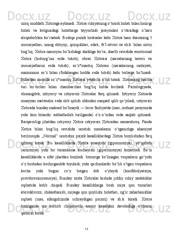 uzoq muddatli Xotiraga aylanadi. Xotira ruhiyatning o tmish holati bilan hozirgiʻ
holati   va   kelgusidagi   holatlarga   tayyorlash   jarayonlari   o rtasidagi   o zaro	
ʻ ʻ
aloqadorlikni ko rsatadi. Boshqa psixik hodisalar kabi Xotira ham shaxsning 5	
ʻ
xususiyatlari,  uning ehtiyoji,  qiziqishlari, odati,  fe l-atvori   va sh.k.  bilan  uzviy	
ʼ
bog liq. Xotira namoyon bo lishdagi shakliga ko ra, shartli ravishda emotsional	
ʻ ʻ ʻ
Xotira   (histuyg uni   esda   tutish),   obraz   Xotirasi   (narsalarning   tasviri   va	
ʻ
xususiyatlarini   esda   tutish),   so z*mantiq   Xotirasi   (narsalarning   mohiyati,	
ʻ
mazmunini   so z   bilan   ifodalangan   hodda   esda   tutish)   kabi   turlarga   bo linadi.	
ʻ ʻ
Bulardan insonda so z*mantiq Xotirasi yetakchi o rin tutadi. Xotiraning barcha	
ʻ ʻ
turi   bir-birlari   bilan   chambarchas   bog liq   holda   kechadi.   Psixologiyada,	
ʻ
shuningdek,   ixtiyoriy   va   ixtiyorsiz   Xotiralar   farq   qilinadi.   Ixtiyoriy   Xotirada
muayyan materialni esda olib qolish oldindan maqsad qilib qo yiladi; ixtiyorsiz	
ʻ
Xotirada bunday maksad bo lmaydi — biror faoliyatda (mas, mehnat jarayonida	
ʻ
yoki   kim   bilandir   suhbatlashib   turilganda)   o z-o zidan   esda   saqlab   qolinadi.	
ʻ ʻ
Barqarorligi   jihatdan   ixtiyoriy   Xotira   ixtiyorsiz   Xotiradan   samaraliroq.   Fanda
Xotira   bilan   bog liq   ravishda   unutish   masalasini   o rganishga   ahamiyat	
ʻ ʻ
berilmoqda. „Normal“ unutishni  psixik kasalliklardagi Xotira buzilishidan farq
qilmoq   kerak.   Bu   kasalliklarda   Xotira   susayishi   (gipomneziya),   yo qolishi	
ʻ
(amneziya)   yoki   bir   tomonlama   kuchayishi   (gipermneziya)   kuzatiladi.   Ba zi	
ʼ
kasalliklarda   u   sifat   jihatdan   buziladi:   bemorga   bo lmagan   voqealarni   go yoki	
ʻ ʻ
o z boshidan kechirgandek tuyuladi, yoki qachonlardir bo lib o tgan voqealarni	
ʻ ʻ ʻ
kecha   yoki   bugun   ro y   bergan   deb   o ylaydi   (konfabulyatsiya,	
ʻ ʻ
psevdoreminssensiya),   Bunday   soxta   Xotiralar   kishida   jiddiy   ruhiy   xastaliklar
oqibatida   kelib   chiqadi.   Bunday   kasalliklarga   bosh   miya   qon   tomirlari
aterosklerozi, shikastlanish, miyaga qon quyilishi holatlari, og ir zaharlanishlar	
ʻ
oqibati   (mas,   alkogolizmda   uchraydigan   psixoz)   va   sh.k.   kiradi.   Xotira
buzilganda   uni   keltirib   chiqaruvchi   asosiy   kasallikni   davolashga   e tiborni	
ʼ
qaratish kerak.
11 