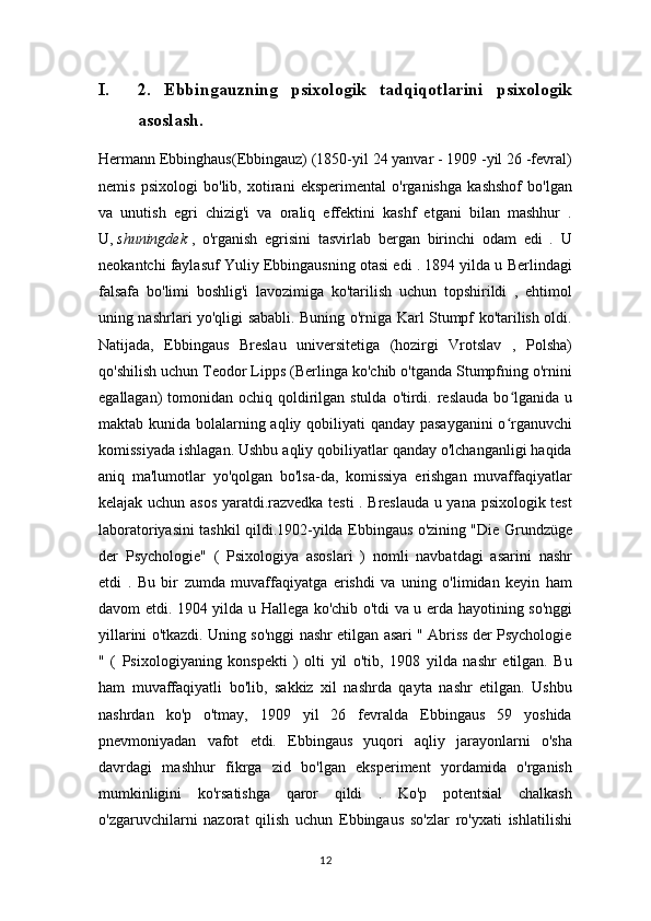 I. 2.   Ebbingauzning   psixologik   tadqiqotlarini   psixologik
asoslash.
Hermann Ebbinghaus(Ebbingauz) (1850-yil 24 yanvar - 1909 -yil 26 -fevral)
nemis   psixologi   bo'lib,   xotirani   eksperimental   o'rganishga   kashshof   bo'lgan
va   unutish   egri   chizig'i   va   oraliq   effektini   kashf   etgani   bilan   mashhur   .
U,   shuningdek   ,   o'rganish   egrisini   tasvirlab   bergan   birinchi   odam   edi   .   U
neokantchi faylasuf Yuliy Ebbingausning otasi edi . 1894 yilda u Berlindagi
falsafa   bo'limi   boshlig'i   lavozimiga   ko'tarilish   uchun   topshirildi   ,   ehtimol
uning nashrlari yo'qligi sababli. Buning o'rniga Karl Stumpf ko'tarilish oldi.
Natijada,   Ebbingaus   Breslau   universitetiga   (hozirgi   Vrotslav   ,   Polsha)
qo'shilish uchun Teodor Lipps (Berlinga ko'chib o'tganda Stumpfning o'rnini
egallagan)  tomonidan ochiq qoldirilgan stulda  o'tirdi. reslauda  bo lganida  uʻ
maktab kunida bolalarning aqliy qobiliyati  qanday pasayganini  o rganuvchi
ʻ
komissiyada ishlagan. Ushbu aqliy qobiliyatlar qanday o'lchanganligi haqida
aniq   ma'lumotlar   yo'qolgan   bo'lsa-da,   komissiya   erishgan   muvaffaqiyatlar
kelajak uchun asos yaratdi.razvedka testi . Breslauda u yana psixologik test
laboratoriyasini tashkil qildi.1902-yilda Ebbingaus o'zining "Die Grundzüge
der   Psychologie"   (   Psixologiya   asoslari   )   nomli   navbatdagi   asarini   nashr
etdi   .   Bu   bir   zumda   muvaffaqiyatga   erishdi   va   uning   o'limidan   keyin   ham
davom etdi. 1904 yilda u Hallega ko'chib o'tdi va u erda hayotining so'nggi
yillarini o'tkazdi. Uning so'nggi nashr etilgan asari " Abriss der Psychologie
"   (   Psixologiyaning   konspekti   )   olti   yil   o'tib,   1908   yilda   nashr   etilgan.   Bu
ham   muvaffaqiyatli   bo'lib,   sakkiz   xil   nashrda   qayta   nashr   etilgan.   Ushbu
nashrdan   ko'p   o'tmay,   1909   yil   26   fevralda   Ebbingaus   59   yoshida
pnevmoniyadan   vafot   etdi.   Ebbingaus   yuqori   aqliy   jarayonlarni   o'sha
davrdagi   mashhur   fikrga   zid   bo'lgan   eksperiment   yordamida   o'rganish
mumkinligini   ko'rsatishga   qaror   qildi   .   Ko'p   potentsial   chalkash
o'zgaruvchilarni   nazorat   qilish   uchun   Ebbingaus   so'zlar   ro'yxati   ishlatilishi
12 