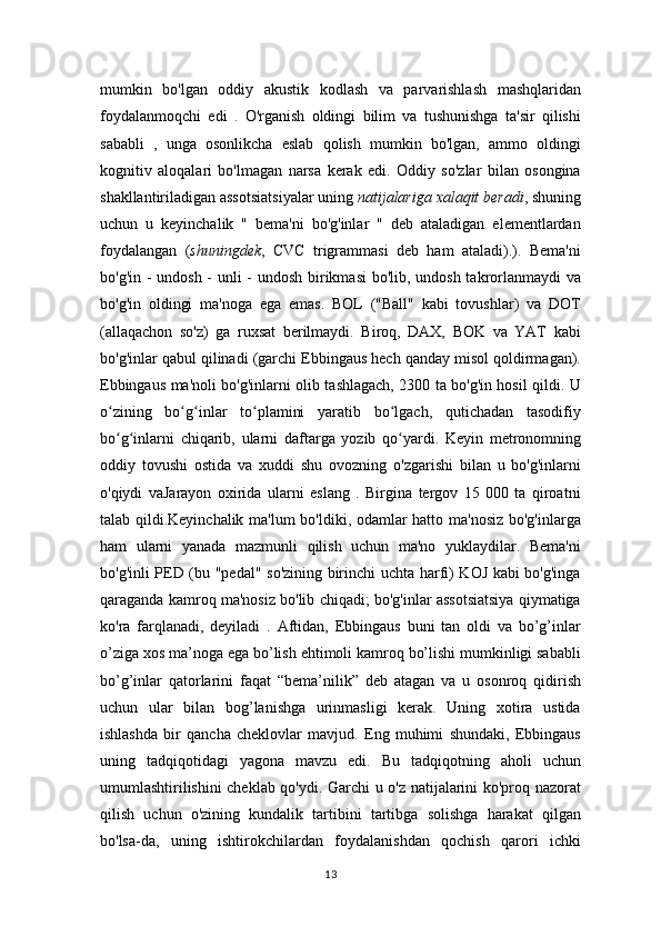 mumkin   bo'lgan   oddiy   akustik   kodlash   va   parvarishlash   mashqlaridan
foydalanmoqchi   edi   .   O'rganish   oldingi   bilim   va   tushunishga   ta'sir   qilishi
sababli   ,   unga   osonlikcha   eslab   qolish   mumkin   bo'lgan,   ammo   oldingi
kognitiv   aloqalari   bo'lmagan   narsa   kerak   edi.   Oddiy   so'zlar   bilan   osongina
shakllantiriladigan assotsiatsiyalar uning   natijalariga xalaqit beradi , shuning
uchun   u   keyinchalik   "   bema'ni   bo'g'inlar   "   deb   ataladigan   elementlardan
foydalangan   ( shuningdek ,   CVC   trigrammasi   deb   ham   ataladi).).   Bema'ni
bo'g'in - undosh - unli - undosh birikmasi  bo'lib, undosh takrorlanmaydi  va
bo'g'in   oldingi   ma'noga   ega   emas.   BOL   ("Ball"   kabi   tovushlar)   va   DOT
(allaqachon   so'z)   ga   ruxsat   berilmaydi.   Biroq,   DAX,   BOK   va   YAT   kabi
bo'g'inlar qabul qilinadi (garchi Ebbingaus hech qanday misol qoldirmagan).
Ebbingaus ma'noli bo'g'inlarni olib tashlagach, 2300 ta bo'g'in hosil qildi. U
o zining   bo g inlar   to plamini   yaratib   bo lgach,   qutichadan   tasodifiyʻ ʻ ʻ ʻ ʻ
bo g inlarni   chiqarib,   ularni   daftarga   yozib   qo yardi.   Keyin   metronomning
ʻ ʻ ʻ
oddiy   tovushi   ostida   va   xuddi   shu   ovozning   o'zgarishi   bilan   u   bo'g'inlarni
o'qiydi   vaJarayon   oxirida   ularni   eslang   .   Birgina   tergov   15   000   ta   qiroatni
talab qildi.Keyinchalik ma'lum bo'ldiki, odamlar hatto ma'nosiz bo'g'inlarga
ham   ularni   yanada   mazmunli   qilish   uchun   ma'no   yuklaydilar.   Bema'ni
bo'g'inli PED (bu "pedal" so'zining birinchi uchta harfi) KOJ kabi bo'g'inga
qaraganda kamroq ma'nosiz bo'lib chiqadi; bo'g'inlar assotsiatsiya qiymatiga
ko'ra   farqlanadi,   deyiladi   .   Aftidan,   Ebbingaus   buni   tan   oldi   va   bo’g’inlar
o’ziga xos ma’noga ega bo’lish ehtimoli kamroq bo’lishi mumkinligi sababli
bo’g’inlar   qatorlarini   faqat   “bema’nilik”   deb   atagan   va   u   osonroq   qidirish
uchun   ular   bilan   bog’lanishga   urinmasligi   kerak.   Uning   xotira   ustida
ishlashda   bir   qancha   cheklovlar   mavjud.   Eng   muhimi   shundaki,   Ebbingaus
uning   tadqiqotidagi   yagona   mavzu   edi.   Bu   tadqiqotning   aholi   uchun
umumlashtirilishini cheklab qo'ydi. Garchi u o'z natijalarini ko'proq nazorat
qilish   uchun   o'zining   kundalik   tartibini   tartibga   solishga   harakat   qilgan
bo'lsa-da,   uning   ishtirokchilardan   foydalanishdan   qochish   qarori   ichki
13 