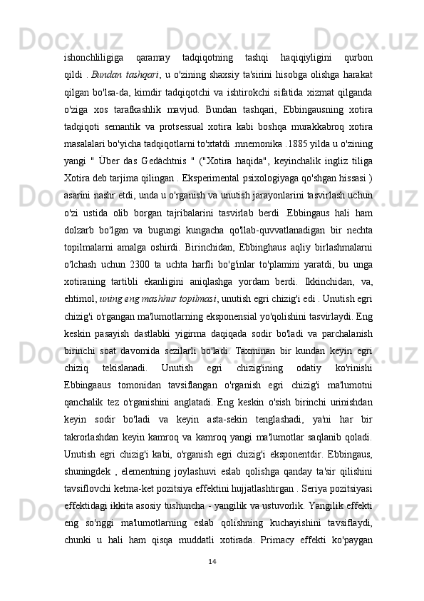 ishonchliligiga   qaramay   tadqiqotning   tashqi   haqiqiyligini   qurbon
qildi   .   Bundan   tashqari ,   u   o'zining   shaxsiy   ta'sirini   hisobga   olishga   harakat
qilgan   bo'lsa-da,   kimdir   tadqiqotchi   va   ishtirokchi   sifatida   xizmat   qilganda
o'ziga   xos   tarafkashlik   mavjud.   Bundan   tashqari,   Ebbingausning   xotira
tadqiqoti   semantik   va   protsessual   xotira   kabi   boshqa   murakkabroq   xotira
masalalari bo'yicha tadqiqotlarni to'xtatdi .mnemonika .1885 yilda u o'zining
yangi   "   Über   das   Gedächtnis   "   ("Xotira   haqida",   keyinchalik   ingliz   tiliga
Xotira deb tarjima qilingan . Eksperimental psixologiyaga qo'shgan hissasi )
asarini nashr etdi, unda u o'rganish va unutish jarayonlarini tasvirlash uchun
o'zi   ustida   olib   borgan   tajribalarini   tasvirlab   berdi   .Ebbingaus   hali   ham
dolzarb   bo'lgan   va   bugungi   kungacha   qo'llab-quvvatlanadigan   bir   nechta
topilmalarni   amalga   oshirdi.   Birinchidan,   Ebbinghaus   aqliy   birlashmalarni
o'lchash   uchun   2300   ta   uchta   harfli   bo'g'inlar   to'plamini   yaratdi,   bu   unga
xotiraning   tartibli   ekanligini   aniqlashga   yordam   berdi.   Ikkinchidan,   va,
ehtimol,   uning eng mashhur topilmasi , unutish egri chizig'i edi . Unutish egri
chizig'i o'rgangan ma'lumotlarning eksponensial yo'qolishini tasvirlaydi. Eng
keskin   pasayish   dastlabki   yigirma   daqiqada   sodir   bo'ladi   va   parchalanish
birinchi   soat   davomida   sezilarli   bo'ladi.   Taxminan   bir   kundan   keyin   egri
chiziq   tekislanadi.   Unutish   egri   chizig'ining   odatiy   ko'rinishi
Ebbingaaus   tomonidan   tavsiflangan   o'rganish   egri   chizig'i   ma'lumotni
qanchalik   tez   o'rganishini   anglatadi.   Eng   keskin   o'sish   birinchi   urinishdan
keyin   sodir   bo'ladi   va   keyin   asta-sekin   tenglashadi,   ya'ni   har   bir
takrorlashdan   keyin   kamroq   va   kamroq   yangi   ma'lumotlar   saqlanib   qoladi.
Unutish   egri   chizig'i   kabi,   o'rganish   egri   chizig'i   eksponentdir.   Ebbingaus,
shuningdek   ,   elementning   joylashuvi   eslab   qolishga   qanday   ta'sir   qilishini
tavsiflovchi ketma-ket pozitsiya effektini hujjatlashtirgan . Seriya pozitsiyasi
effektidagi ikkita asosiy tushuncha - yangilik va ustuvorlik. Yangilik effekti
eng   so'nggi   ma'lumotlarning   eslab   qolishning   kuchayishini   tavsiflaydi,
chunki   u   hali   ham   qisqa   muddatli   xotirada.   Primacy   effekti   ko'paygan
14 