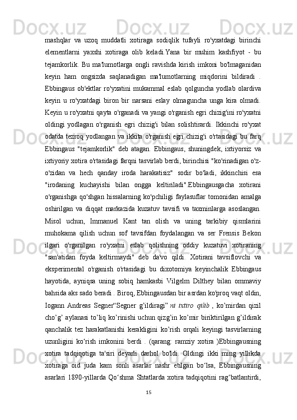 mashqlar   va   uzoq   muddatli   xotiraga   sodiqlik   tufayli   ro'yxatdagi   birinchi
elementlarni   yaxshi   xotiraga   olib   keladi.Yana   bir   muhim   kashfiyot   -   bu
tejamkorlik.   Bu   ma'lumotlarga   ongli   ravishda   kirish   imkoni   bo'lmaganidan
keyin   ham   ongsizda   saqlanadigan   ma'lumotlarning   miqdorini   bildiradi   .
Ebbingaus   ob'ektlar   ro'yxatini   mukammal   eslab   qolguncha   yodlab   olardiva
keyin   u   ro'yxatdagi   biron   bir   narsani   eslay   olmaguncha   unga   kira   olmadi.
Keyin u ro'yxatni qayta o'rganadi va yangi o'rganish egri chizig'ini ro'yxatni
oldingi   yodlagan   o'rganish   egri   chizig'i   bilan   solishtirardi.   Ikkinchi   ro'yxat
odatda  tezroq  yodlangan  va  ikkita  o'rganish   egri  chizig'i   o'rtasidagi  bu  farq
Ebbingaus   "tejamkorlik"   deb   atagan.   Ebbingaus,   shuningdek,   ixtiyorsiz   va
ixtiyoriy xotira o'rtasidagi farqni tasvirlab berdi, birinchisi "ko'rinadigan o'z-
o'zidan   va   hech   qanday   iroda   harakatisiz"   sodir   bo'ladi,   ikkinchisi   esa
"irodaning   kuchayishi   bilan   ongga   keltiriladi".Ebbingausgacha   xotirani
o'rganishga   qo'shgan   hissalarning   ko'pchiligi   faylasuflar   tomonidan   amalga
oshirilgan   va   diqqat   markazida   kuzatuv   tavsifi   va   taxminlarga   asoslangan.
Misol   uchun,   Immanuel   Kant   tan   olish   va   uning   tarkibiy   qismlarini
muhokama   qilish   uchun   sof   tavsifdan   foydalangan   va   ser   Frensis   Bekon
ilgari   o'rganilgan   ro'yxatni   eslab   qolishning   oddiy   kuzatuvi   xotiraning
"san'atidan   foyda   keltirmaydi"   deb   da'vo   qildi.   Xotirani   tavsiflovchi   va
eksperimental   o'rganish   o'rtasidagi   bu   dixotomiya   keyinchalik   Ebbingaus
hayotida,   ayniqsa   uning   sobiq   hamkasbi   Vilgelm   Dilthey   bilan   ommaviy
bahsida aks sado beradi . Biroq, Ebbingausdan bir asrdan ko'proq vaqt oldin,
Iogann   Andreas   Segner“Segner   g’ildiragi”   ni   ixtiro   qilib   ,   ko’mirdan   qizil
cho’g’  aylanasi  to’liq ko’rinishi  uchun qizg’in ko’mir  biriktirilgan g’ildirak
qanchalik   tez   harakatlanishi   kerakligini   ko’rish   orqali   keyingi   tasvirlarning
uzunligini   ko‘rish   imkonini   berdi   .   (qarang:   ramziy   xotira   )Ebbingausning
xotira   tadqiqotiga   ta'siri   deyarli   darhol   bo'ldi.   Oldingi   ikki   ming   yillikda
xotiraga   oid   juda   kam   sonli   asarlar   nashr   etilgan   bo lsa,   Ebbingausningʻ
asarlari   1890-yillarda   Qo shma   Shtatlarda   xotira   tadqiqotini   rag batlantirdi,	
ʻ ʻ
15 