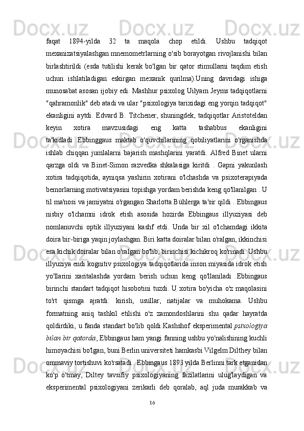 faqat   1894-yilda   32   ta   maqola   chop   etildi.   Ushbu   tadqiqot
mexanizatsiyalashgan mnemometrlarning o'sib borayotgan rivojlanishi bilan
birlashtirildi   (esda   tutilishi   kerak   bo'lgan   bir   qator   stimullarni   taqdim   etish
uchun   ishlatiladigan   eskirgan   mexanik   qurilma).Uning   davridagi   ishiga
munosabat asosan ijobiy edi. Mashhur psixolog Uilyam Jeyms tadqiqotlarni
"qahramonlik" deb atadi va ular "psixologiya tarixidagi eng yorqin tadqiqot"
ekanligini   aytdi.   Edvard   B.   Titchener,   shuningdek,   tadqiqotlar   Aristoteldan
keyin   xotira   mavzusidagi   eng   katta   tashabbus   ekanligini
ta'kidladi   .Ebbinggaus   maktab   o'quvchilarining   qobiliyatlarini   o'rganishda
ishlab   chiqqan   jumlalarni   bajarish   mashqlarini   yaratdi.   Alfred   Binet   ularni
qarzga   oldi   va   Binet-Simon   razvedka   shkalasiga   kiritdi   .   Gapni   yakunlash
xotira   tadqiqotida,   ayniqsa   yashirin   xotirani   o'lchashda   va   psixoterapiyada
bemorlarning motivatsiyasini topishga yordam berishda keng qo'llanilgan . U
til ma'nosi va jamiyatni o'rgangan Sharlotta Bühlerga ta'sir qildi . Ebbingaus
nisbiy   o'lchamni   idrok   etish   asosida   hozirda   Ebbingaus   illyuziyasi   deb
nomlanuvchi   optik   illyuziyani   kashf   etdi.   Unda   bir   xil   o'lchamdagi   ikkita
doira bir-biriga yaqin joylashgan. Biri katta doiralar bilan o'ralgan, ikkinchisi
esa kichik doiralar bilan o'ralgan bo'lib, birinchisi kichikroq ko'rinadi. Ushbu
illyuziya endi kognitiv psixologiya tadqiqotlarida inson miyasida idrok etish
yo'llarini   xaritalashda   yordam   berish   uchun   keng   qo'llaniladi   .Ebbingaus
birinchi  standart   tadqiqot  hisobotini   tuzdi.  U  xotira  bo'yicha   o'z  maqolasini
to'rt   qismga   ajratdi:   kirish,   usullar,   natijalar   va   muhokama.   Ushbu
formatning   aniq   tashkil   etilishi   o'z   zamondoshlarini   shu   qadar   hayratda
qoldirdiki, u fanda standart  bo'lib qoldi.Kashshof  eksperimental   psixologiya
bilan bir qatorda , Ebbingaus ham yangi fanning ushbu yo'nalishining kuchli
himoyachisi bo'lgan, buni Berlin universiteti hamkasbi Vilgelm Dilthey bilan
ommaviy tortishuvi ko'rsatadi . Ebbingaus 1893 yilda Berlinni tark etganidan
ko'p   o'tmay,   Diltey   tavsifiy   psixologiyaning   fazilatlarini   ulug'laydigan   va
eksperimental   psixologiyani   zerikarli   deb   qoralab,   aql   juda   murakkab   va
16 