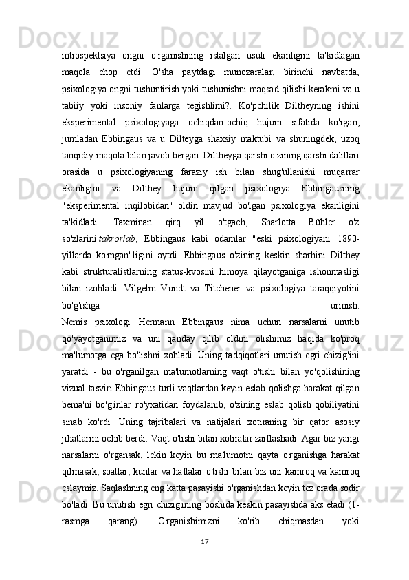 introspektsiya   ongni   o'rganishning   istalgan   usuli   ekanligini   ta'kidlagan
maqola   chop   etdi.   O'sha   paytdagi   munozaralar,   birinchi   navbatda,
psixologiya ongni tushuntirish yoki tushunishni maqsad qilishi kerakmi va u
tabiiy   yoki   insoniy   fanlarga   tegishlimi?.   Ko'pchilik   Diltheyning   ishini
eksperimental   psixologiyaga   ochiqdan-ochiq   hujum   sifatida   ko'rgan,
jumladan   Ebbingaus   va   u   Dilteyga   shaxsiy   maktubi   va   shuningdek,   uzoq
tanqidiy maqola bilan javob bergan. Diltheyga qarshi o'zining qarshi dalillari
orasida   u   psixologiyaning   faraziy   ish   bilan   shug'ullanishi   muqarrar
ekanligini   va   Dilthey   hujum   qilgan   psixologiya   Ebbingausning
"eksperimental   inqilobidan"   oldin   mavjud   bo'lgan   psixologiya   ekanligini
ta'kidladi.   Taxminan   qirq   yil   o'tgach,   Sharlotta   Bühler   o'z
so'zlarini   takrorlab ,   Ebbingaus   kabi   odamlar   "eski   psixologiyani   1890-
yillarda   ko'mgan"ligini   aytdi.   Ebbingaus   o'zining   keskin   sharhini   Dilthey
kabi   strukturalistlarning   status-kvosini   himoya   qilayotganiga   ishonmasligi
bilan   izohladi   .Vilgelm   Vundt   va   Titchener   va   psixologiya   taraqqiyotini
bo'g'ishga   urinish.
Nemis   psixologi   Hermann   Ebbingaus   nima   uchun   narsalarni   unutib
qo'yayotganimiz   va   uni   qanday   qilib   oldini   olishimiz   haqida   ko'proq
ma'lumotga   ega   bo'lishni   xohladi.   Uning   tadqiqotlari   unutish   egri   chizig'ini
yaratdi   -   bu   o'rganilgan   ma'lumotlarning   vaqt   o'tishi   bilan   yo'qolishining
vizual tasviri Ebbingaus turli vaqtlardan keyin eslab qolishga harakat qilgan
bema'ni   bo'g'inlar   ro'yxatidan   foydalanib,   o'zining   eslab   qolish   qobiliyatini
sinab   ko'rdi.   Uning   tajribalari   va   natijalari   xotiraning   bir   qator   asosiy
jihatlarini ochib berdi: Vaqt o'tishi bilan xotiralar zaiflashadi. Agar biz yangi
narsalarni   o'rgansak,   lekin   keyin   bu   ma'lumotni   qayta   o'rganishga   harakat
qilmasak, soatlar, kunlar va haftalar o'tishi bilan biz uni kamroq va kamroq
eslaymiz. Saqlashning eng katta pasayishi o'rganishdan keyin tez orada sodir
bo'ladi. Bu unutish egri chizig'ining boshida keskin pasayishda aks etadi (1-
rasmga   qarang).   O'rganishimizni   ko'rib   chiqmasdan   yoki
17 