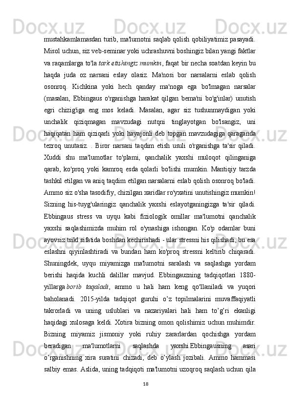 mustahkamlamasdan turib, ma'lumotni saqlab qolish qobiliyatimiz pasayadi.
Misol uchun, siz veb-seminar yoki uchrashuvni boshingiz bilan yangi faktlar
va raqamlarga to'la   tark etishingiz mumkin , faqat bir necha soatdan keyin bu
haqda   juda   oz   narsani   eslay   olasiz.   Ma'nosi   bor   narsalarni   eslab   qolish
osonroq.   Kichkina   yoki   hech   qanday   ma'noga   ega   bo'lmagan   narsalar
(masalan,   Ebbingaus   o'rganishga   harakat   qilgan   bema'ni   bo'g'inlar)   unutish
egri   chizig'iga   eng   mos   keladi.   Masalan,   agar   siz   tushunmaydigan   yoki
unchalik   qiziqmagan   mavzudagi   nutqni   tinglayotgan   bo'lsangiz,   uni
haqiqatan   ham   qiziqarli   yoki   hayajonli   deb   topgan   mavzudagiga   qaraganda
tezroq   unutasiz.   .   Biror   narsani   taqdim   etish   usuli   o'rganishga   ta'sir   qiladi.
Xuddi   shu   ma'lumotlar   to'plami,   qanchalik   yaxshi   muloqot   qilinganiga
qarab,   ko'proq   yoki   kamroq   esda   qolarli   bo'lishi   mumkin.   Mantiqiy   tarzda
tashkil etilgan va aniq taqdim etilgan narsalarni eslab qolish osonroq bo'ladi.
Ammo siz o'sha tasodifiy, chizilgan xaridlar ro'yxatini unutishingiz mumkin!
Sizning   his-tuyg'ularingiz   qanchalik   yaxshi   eslayotganingizga   ta'sir   qiladi.
Ebbingaus   stress   va   uyqu   kabi   fiziologik   omillar   ma'lumotni   qanchalik
yaxshi   saqlashimizda   muhim   rol   o'ynashiga   ishongan.   Ko'p   odamlar   buni
ayovsiz tsikl sifatida boshdan kechirishadi - ular stressni his qilishadi, bu esa
eslashni   qiyinlashtiradi   va   bundan   ham   ko'proq   stressni   keltirib   chiqaradi.
Shuningdek,   uyqu   miyamizga   ma'lumotni   saralash   va   saqlashga   yordam
berishi   haqida   kuchli   dalillar   mavjud.   Ebbingauzning   tadqiqotlari   1880-
yillarga   borib   taqaladi ,   ammo   u   hali   ham   keng   qo'llaniladi   va   yuqori
baholanadi.   2015-yilda   tadqiqot   guruhi   o’z   topilmalarini   muvaffaqiyatli
takrorladi   va   uning   uslublari   va   nazariyalari   hali   ham   to’g’ri   ekanligi
haqidagi   xulosaga   keldi.   Xotira   bizning   omon   qolishimiz   uchun   muhimdir.
Bizning   miyamiz   jismoniy   yoki   ruhiy   zararlardan   qochishga   yordam
beradigan   ma'lumotlarni   saqlashda   yaxshi.Ebbingausning   asari
o’rganishning   xira   suratini   chizadi,   deb   o’ylash   jozibali.   Ammo   hammasi
salbiy emas. Aslida, uning tadqiqoti ma'lumotni uzoqroq saqlash uchun qila
18 