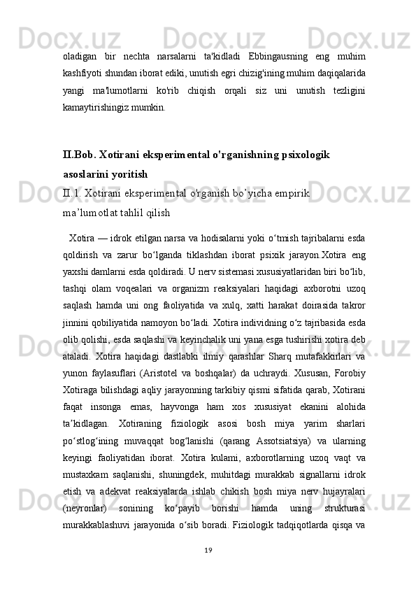 oladigan   bir   nechta   narsalarni   ta'kidladi   Ebbingausning   eng   muhim
kashfiyoti shundan iborat ediki, unutish egri chizig'ining muhim daqiqalarida
yangi   ma'lumotlarni   ko'rib   chiqish   orqali   siz   uni   unutish   tezligini
kamaytirishingiz mumkin.
II.Bob. Xotirani eksperimental o'rganishning psixologik 
asoslarini yoritish
II.1. Xotirani eksperimental o'rganish bo’yicha empirik 
ma’lumotlat tahlil qilish
   Xotira — idrok etilgan narsa va hodisalarni yoki o tmish tajribalarni esdaʻ
qoldirish   va   zarur   bo lganda   tiklashdan   iborat   psixik   jarayon.Xotira   eng	
ʻ
yaxshi damlarni esda qoldiradi. U nerv sistemasi xususiyatlaridan biri bo lib,	
ʻ
tashqi   olam   voqealari   va   organizm   reaksiyalari   haqidagi   axborotni   uzoq
saqlash   hamda   uni   ong   faoliyatida   va   xulq,   xatti   harakat   doirasida   takror
jinnini qobiliyatida namoyon bo ladi. Xotira individning o z tajribasida esda	
ʻ ʻ
olib qolishi, esda saqlashi va keyinchalik uni yana esga tushirishi xotira deb
ataladi.   Xotira   haqidagi   dastlabki   ilmiy   qarashlar   Sharq   mutafakkirlari   va
yunon   faylasuflari   (Aristotel   va   boshqalar)   da   uchraydi.   Xususan,   Forobiy
Xotiraga bilishdagi aqliy jarayonning tarkibiy qismi sifatida qarab, Xotirani
faqat   insonga   emas,   hayvonga   ham   xos   xususiyat   ekanini   alohida
ta kidlagan.   Xotiraning   fiziologik   asosi   bosh   miya   yarim   sharlari	
ʼ
po stlog ining   muvaqqat   bog lanishi   (qarang   Assotsiatsiya)   va   ularning
ʻ ʻ ʻ
keyingi   faoliyatidan   iborat.   Xotira   kulami,   axborotlarning   uzoq   vaqt   va
mustaxkam   saqlanishi,   shuningdek,   muhitdagi   murakkab   signallarni   idrok
etish   va   adekvat   reaksiyalarda   ishlab   chikish   bosh   miya   nerv   hujayralari
(neyronlar)   sonining   ko payib   borishi   hamda   uning   strukturasi	
ʻ
murakkablashuvi   jarayonida   o sib   boradi.   Fiziologik   tadqiqotlarda   qisqa   va	
ʻ
19 