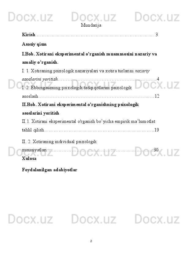 Mundarija
Kirish  ……………………………………………………………… 3
Asosiy qism
I.Bob. Xotirani eksperimental o'rganish muammosini nazariy va 
amaliy o’rganish.
I. 1. Xotiraning psixologik nazariyalari va xotira turlarini   nazariy 
asoslarini yoritish ………………………………………………….…4
I. 2. Ebbingauzning psixologik tadqiqotlarini psixologik 
asoslash…………………………………………………………...…12
II.Bob. Xotirani eksperimental o'rganishning psixologik 
asoslarini yoritish
II.1. Xotirani eksperimental o'rganish bo’yicha empirik ma’lumotlat 
tahlil qilish…………………………………………………………..19
II . 2. Xоtirаning individuаl psixоlоgik 
xususiyatlаri………………………………………………………...30
Xulosa  
Foydalanilgan adabiyotlar
2