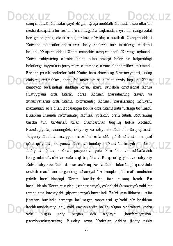 uzoq muddatli Xotiralar qayd etilgan. Qisqa muddatli Xotirada axborotlar bir
necha dakiqadan bir necha o n minutgacha saqlanadi, neyronlar ishiga xalalʻ
berilganda   (mas,   elektr   shok,   narkoz   ta sirida)   u   buziladi.   Uzoq   muddatli	
ʼ
Xotirada   axborotlar   odam   umri   bo yi   saqlanib   turli   ta sirlarga   chidamli	
ʻ ʼ
bo ladi.   Kisqa   muddatli   Xotira   astasekin   uzoq   muddatli   Xotiraga   aylanadi.	
ʻ
Xotira   ruhiyatning   o tmish   holati   bilan   hozirgi   holati   va   kelgusidagi	
ʻ
holatlarga tayyorlash jarayonlari o rtasidagi  o zaro aloqadorlikni ko rsatadi.	
ʻ ʻ ʻ
Boshqa   psixik   hodisalar   kabi   Xotira   ham   shaxsning   5   xususiyatlari,   uning
ehtiyoji,   qiziqishlari,   odati,   fe l-atvori   va   sh.k.   bilan   uzviy   bog liq.   Xotira	
ʼ ʻ
namoyon   bo lishdagi   shakliga   ko ra,   shartli   ravishda   emotsional   Xotira	
ʻ ʻ
(histuyg uni   esda   tutish),   obraz   Xotirasi   (narsalarning   tasviri   va	
ʻ
xususiyatlarini   esda   tutish),   so z*mantiq   Xotirasi   (narsalarning   mohiyati,	
ʻ
mazmunini so z bilan ifodalangan hodda esda tutish) kabi turlarga bo linadi.	
ʻ ʻ
Bulardan   insonda   so z*mantiq   Xotirasi   yetakchi   o rin   tutadi.   Xotiraning	
ʻ ʻ
barcha   turi   bir-birlari   bilan   chambarchas   bog liq   holda   kechadi.	
ʻ
Psixologiyada,   shuningdek,   ixtiyoriy   va   ixtiyorsiz   Xotiralar   farq   qilinadi.
Ixtiyoriy   Xotirada   muayyan   materialni   esda   olib   qolish   oldindan   maqsad
qilib   qo yiladi;   ixtiyorsiz   Xotirada   bunday   maksad   bo lmaydi   —   biror	
ʻ ʻ
faoliyatda   (mas,   mehnat   jarayonida   yoki   kim   bilandir   suhbatlashib
turilganda)   o z-o zidan   esda   saqlab   qolinadi.  Barqarorligi   jihatdan   ixtiyoriy	
ʻ ʻ
Xotira ixtiyorsiz Xotiradan samaraliroq. Fanda Xotira bilan bog liq ravishda	
ʻ
unutish   masalasini   o rganishga   ahamiyat   berilmoqda.   „Normal“   unutishni	
ʻ
psixik   kasalliklardagi   Xotira   buzilishidan   farq   qilmoq   kerak.   Bu
kasalliklarda Xotira susayishi (gipomneziya), yo qolishi (amneziya) yoki bir	
ʻ
tomonlama kuchayishi (gipermneziya) kuzatiladi. Ba zi kasalliklarda u sifat	
ʼ
jihatdan   buziladi:   bemorga   bo lmagan   voqealarni   go yoki   o z   boshidan	
ʻ ʻ ʻ
kechirgandek   tuyuladi,   yoki   qachonlardir   bo lib   o tgan   voqealarni   kecha	
ʻ ʻ
yoki   bugun   ro y   bergan   deb   o ylaydi   (konfabulyatsiya,	
ʻ ʻ
psevdoreminssensiya),   Bunday   soxta   Xotiralar   kishida   jiddiy   ruhiy
20 