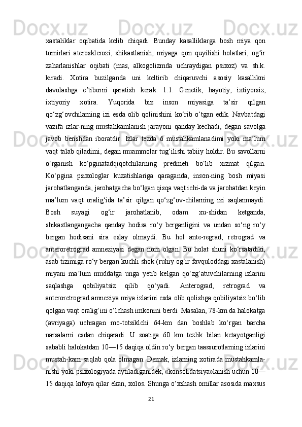 xastaliklar   oqibatida   kelib   chiqadi.   Bunday   kasalliklarga   bosh   miya   qon
tomirlari   aterosklerozi,   shikastlanish,   miyaga   qon   quyilishi   holatlari,   og irʻ
zaharlanishlar   oqibati   (mas,   alkogolizmda   uchraydigan   psixoz)   va   sh.k.
kiradi.   Xotira   buzilganda   uni   keltirib   chiqaruvchi   asosiy   kasallikni
davolashga   e tiborni   qaratish   kerak.   1.1.   Genetik,   h	
ʼ а yotiy,   ixtiyorsiz,
ixtiyoriy   x о tir а .   Yuqorida   biz   inson   miyasiga   ta’sir   qilgan
qo‘zg‘ovchilarning   izi   esda   olib   qolinishini   ko‘rib   o‘tgan   edik.   Navbatdagi
vazifa   izlar-ning   mustahkamlanish   jarayoni   qanday   kechadi,   degan   savolga
javob   berishdan   iboratdir.   Izlar   tezda   6   mustahkamlanadimi   yoki   ma’lum
vaqt talab qiladimi, degan muammolar tug‘ilishi tabiiy holdir. Bu savollarni
o‘rganish   ko‘pginatadqiqotchilarning   predmeti   bo‘lib   xizmat   qilgan.
Ko‘pgina   psixologlar   kuzatishlariga   qaraganda,   inson-ning   bosh   miyasi
jarohatlanganda, jarohatgacha bo‘lgan qisqa vaqt ichi-da va jarohatdan keyin
ma’lum   vaqt   oralig‘ida   ta’sir   qilgan   qo‘zg‘ov-chilarning   izi   saqlanmaydi.
Bosh   suyagi   og‘ir   jarohatlanib,   odam   xu-shidan   ketganda,
shikastlangangacha   qanday   hodisa   ro‘y   berganligini   va   undan   so‘ng   ro‘y
bergan   hodisani   sira   eslay   olmaydi.   Bu   hol   ante-regrad,   retrograd   va
anteroretrograd   amneziyasi   degan   nom   olgan.   Bu   holat   shuni   ko‘rsatadiki,
asab tizimiga ro‘y bergan kuchli shok (ruhiy og‘ir favquloddagi xastalanish)
miyani   ma’lum   muddatga   unga   yetib   kelgan   qo‘zg‘atuvchilarning   izlarini
saqlashga   qobiliyatsiz   qilib   qo‘yadi.   Anterograd,   retrograd   va
anteroretrograd amneziya miya izlarini esda olib qolishga qobiliyatsiz bo‘lib
qolgan vaqt oralig‘ini o‘lchash imkonini berdi. Masalan, 78-km da halokatga
(avriyaga)   uchragan   mo-totsiklchi   64-km   dan   boshlab   ko‘rgan   barcha
narsalarni   esdan   chiqaradi.   U   soatiga   60   km   tezlik   bilan   ketayotganligi
sababli halokatdan 10—15 daqiqa oldin ro‘y bergan taassurotlarning izlarini
mustah-kam saqlab qola olmagan. Demak, izlarning xotirada mustahkamla-
nishi yoki psixologiyada aytiladiganidek, «konsolidatsiya»lanish uchun 10—
15 daqiqa kifoya qilar ekan, xolos. Shunga o‘xshash omillar asosida maxsus
21 