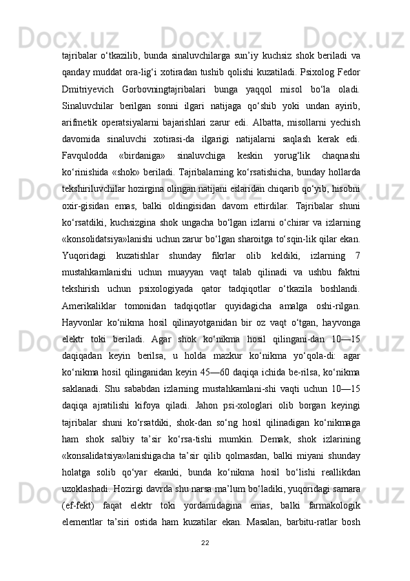 tajribalar   o‘tkazilib,   bunda   sinaluvchilarga   sun’iy   kuchsiz   shok   beriladi   va
qanday muddat  ora-lig‘i  xotiradan  tushib  qolishi  kuzatiladi. Psixolog Fedor
Dmitriyevich   Gorbovningtajribalari   bunga   yaqqol   misol   bo‘la   oladi.
Sinaluvchilar   berilgan   sonni   ilgari   natijaga   qo‘shib   yoki   undan   ayirib,
arifmetik   operatsiyalarni   bajarishlari   zarur   edi.   Albatta,   misollarni   yechish
davomida   sinaluvchi   xotirasi-da   ilgarigi   natijalarni   saqlash   kerak   edi.
Favqulodda   «birdaniga»   sinaluvchiga   keskin   yorug‘lik   chaqnashi
ko‘rinishida  «shok»  beriladi.  Tajribalarning ko‘rsatishicha,  bunday  hollarda
tekshiriluvchilar hozirgina olingan natijani eslaridan chiqarib qo‘yib, hisobni
oxir-gisidan   emas,   balki   oldingisidan   davom   ettirdilar.   Tajribalar   shuni
ko‘rsatdiki,   kuchsizgina   shok   ungacha   bo‘lgan   izlarni   o‘chirar   va   izlarning
«konsolidatsiya»lanishi uchun zarur bo‘lgan sharoitga to‘sqin-lik qilar ekan.
Yuqoridagi   kuzatishlar   shunday   fikrlar   olib   keldiki,   izlarning   7
mustahkamlanishi   uchun   muayyan   vaqt   talab   qilinadi   va   ushbu   faktni
tekshirish   uchun   psixologiyada   qator   tadqiqotlar   o‘tkazila   boshlandi.
Amerikaliklar   tomonidan   tadqiqotlar   quyidagicha   amalga   oshi-rilgan.
Hayvonlar   ko‘nikma   hosil   qilinayotganidan   bir   oz   vaqt   o‘tgan,   hayvonga
elektr   toki   beriladi.   Agar   shok   ko‘nikma   hosil   qilingani-dan   10—15
daqiqadan   keyin   berilsa,   u   holda   mazkur   ko‘nikma   yo‘qola-di:   agar
ko‘nikma hosil  qilinganidan keyin 45—60 daqiqa ichida be-rilsa,  ko‘nikma
saklanadi.   Shu   sababdan   izlarning   mustahkamlani-shi   vaqti   uchun   10—15
daqiqa   ajratilishi   kifoya   qiladi.   Jahon   psi-xologlari   olib   borgan   keyingi
tajribalar   shuni   ko‘rsatdiki,   shok-dan   so‘ng   hosil   qilinadigan   ko‘nikmaga
ham   shok   salbiy   ta’sir   ko‘rsa-tishi   mumkin.   Demak,   shok   izlarining
«konsalidatsiya»lanishigacha   ta’sir   qilib   qolmasdan,   balki   miyani   shunday
holatga   solib   qo‘yar   ekanki,   bunda   ko‘nikma   hosil   bo‘lishi   reallikdan
uzoklashadi. Hozirgi davrda shu narsa ma’lum bo‘ladiki, yuqoridagi samara
(ef-fekt)   faqat   elektr   toki   yordamidagina   emas,   balki   farmakologik
elementlar   ta’siri   ostida   ham   kuzatilar   ekan.   Masalan,   barbitu-ratlar   bosh
22 