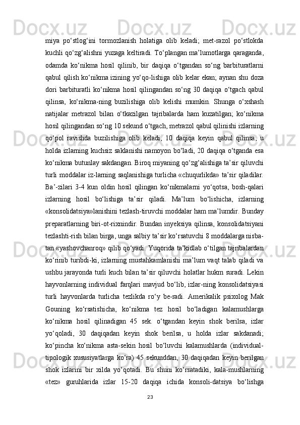 miya   po‘stlog‘ini   tormozlanish   holatiga   olib   keladi;   met-razol   po‘stlokda
kuchli qo‘zg‘alishni yuzaga keltiradi. To‘plangan ma’lumotlarga qaraganda,
odamda   ko‘nikma   hosil   qilinib,   bir   daqiqa   o‘tgandan   so‘ng   barbituratlarni
qabul qilish ko‘nikma izining yo‘qo-lishiga olib kelar ekan; aynan shu doza
dori   barbituratli   ko‘nikma   hosil   qilingandan   so‘ng   30   daqiqa   o‘tgach   qabul
qilinsa,   ko‘nikma-ning   buzilishiga   olib   kelishi   mumkin.   Shunga   o‘xshash
natijalar   metrazol   bilan   o‘tkazilgan   tajribalarda   ham   kuzatilgan;   ko‘nikma
hosil qilingandan so‘ng 10 sekund o‘tgach, metrazol qabul qilinishi izlarning
qo‘pol   ravishda   buzilishiga   olib   keladi,   10   daqiqa   keyin   qabul   qilinsa,   u
holda izlarning kuchsiz saklanishi namoyon bo‘ladi, 20 daqiqa o‘tganda esa
ko‘nikma butunlay sakdangan. Biroq miyaning qo‘zg‘alishiga ta’sir qiluvchi
turli moddalar iz-larning saqlanishiga turlicha «chuqurlikda» ta’sir qiladilar.
Ba’-zilari   3-4   kun   oldin   hosil   qilingan   ko‘nikmalarni   yo‘qotsa,   bosh-qalari
izlarning   hosil   bo‘lishiga   ta’sir   qiladi.   Ma’lum   bo‘lishicha,   izlarning
«konsolidatsiya»lanishini tezlash-tiruvchi moddalar ham ma’lumdir. Bunday
preparatlarning   biri-ot-rixnindir.   Bundan   inyeksiya   qilinsa,   konsolidatsiyani
tezlashti-rish bilan birga, unga salbiy ta’sir ko‘rsatuvchi 8 moddalarga nisba-
tan «yashovchanroq» qilib qo‘yadi. Yuqorida ta’kidlab o‘tilgan tajribalardan
ko‘rinib  turibdi-ki,  izlarning  mustahkamlanishi  ma’lum   vaqt   talab  qiladi   va
ushbu jarayonda turli kuch bilan ta’sir qiluvchi holatlar hukm suradi. Lekin
hayvonlarning   individual   farqlari   mavjud   bo‘lib,   izlar-ning   konsolidatsiyasi
turli   hayvonlarda   turlicha   tezlikda   ro‘y   be-radi.   Amerikalik   psixolog   Mak
Gouning   ko‘rsatishicha,   ko‘nikma   tez   hosil   bo‘ladigan   kalamushlarga
ko‘nikma   hosil   qilinadigan   45   sek.   o‘tgandan   keyin   shok   berilsa,   izlar
yo‘qoladi,   30   daqiqadan   keyin   shok   berilsa,   u   holda   izlar   sakdanadi;
ko‘pincha   ko‘nikma   asta-sekin   hosil   bo‘luvchi   kalamushlarda   (individual-
tipologik   xususiyatlarga   ko‘ra)   45   sekunddan,   30   daqiqadan   keyin   berilgan
shok   izlarini   bir   xilda   yo‘qotadi.   Bu   shuni   ko‘rsatadiki,   kala-mushlarning
«tez»   guruhlarida   izlar   15-20   daqiqa   ichida   konsoli-datsiya   bo‘lishga
23 