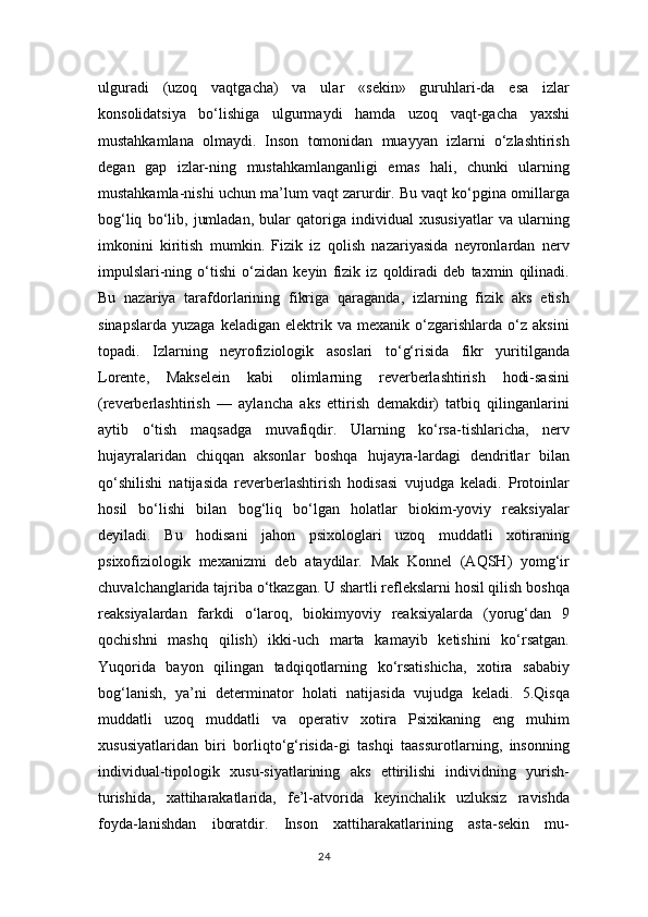 ulguradi   (uzoq   vaqtgacha)   va   ular   «sekin»   guruhlari-da   esa   izlar
konsolidatsiya   bo‘lishiga   ulgurmaydi   hamda   uzoq   vaqt-gacha   yaxshi
mustahkamlana   olmaydi.   Inson   tomonidan   muayyan   izlarni   o‘zlashtirish
degan   gap   izlar-ning   mustahkamlanganligi   emas   hali,   chunki   ularning
mustahkamla-nishi uchun ma’lum vaqt zarurdir. Bu vaqt ko‘pgina omillarga
bog‘liq   bo‘lib,   jumladan,   bular   qatoriga   individual   xususiyatlar   va   ularning
imkonini   kiritish   mumkin.   Fizik   iz   qolish   nazariyasida   neyronlardan   nerv
impulslari-ning   o‘tishi   o‘zidan   keyin   fizik   iz   qoldiradi   deb   taxmin   qilinadi.
Bu   nazariya   tarafdorlarining   fikriga   qaraganda,   izlarning   fizik   aks   etish
sinapslarda   yuzaga   keladigan   elektrik  va   mexanik   o‘zgarishlarda   o‘z   aksini
topadi.   Izlarning   neyrofiziologik   asoslari   to‘g‘risida   fikr   yuritilganda
Lorente,   Makselein   kabi   olimlarning   reverberlashtirish   hodi-sasini
(reverberlashtirish   —   aylancha   aks   ettirish   demakdir)   tatbiq   qilinganlarini
aytib   o‘tish   maqsadga   muvafiqdir.   Ularning   ko‘rsa-tishlaricha,   nerv
hujayralaridan   chiqqan   aksonlar   boshqa   hujayra-lardagi   dendritlar   bilan
qo‘shilishi   natijasida   reverberlashtirish   hodisasi   vujudga   keladi.   Protoinlar
hosil   bo‘lishi   bilan   bog‘liq   bo‘lgan   holatlar   biokim-yoviy   reaksiyalar
deyiladi.   Bu   hodisani   jahon   psixologlari   uzoq   muddatli   xotiraning
psixofiziologik   mexanizmi   deb   ataydilar.   Mak   Konnel   (AQSH)   yomg‘ir
chuvalchanglarida tajriba o‘tkazgan. U shartli reflekslarni hosil qilish boshqa
reaksiyalardan   farkdi   o‘laroq,   biokimyoviy   reaksiyalarda   (yorug‘dan   9
qochishni   mashq   qilish)   ikki-uch   marta   kamayib   ketishini   ko‘rsatgan.
Yuqorida   bayon   qilingan   tadqiqotlarning   ko‘rsatishicha,   xotira   sababiy
bog‘lanish,   ya’ni   determinator   holati   natijasida   vujudga   keladi.   5.Qisqa
muddatli   uzoq   muddatli   va   operativ   xotira   Psixikaning   eng   muhim
xususiyatlaridan   biri   borliqto‘g‘risida-gi   tashqi   taassurotlarning,   insonning
individual-tipologik   xusu-siyatlarining   aks   ettirilishi   individning   yurish-
turishida,   xattiharakatlarida,   fe’l-atvorida   keyinchalik   uzluksiz   ravishda
foyda-lanishdan   iboratdir.   Inson   xattiharakatlarining   asta-sekin   mu-
24 