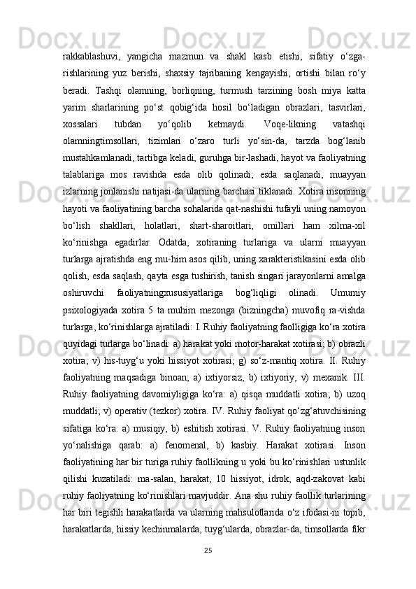 rakkablashuvi,   yangicha   mazmun   va   shakl   kasb   etishi,   sifatiy   o‘zga-
rishlarining   yuz   berishi,   shaxsiy   tajribaning   kengayishi,   ortishi   bilan   ro‘y
beradi.   Tashqi   olamning,   borliqning,   turmush   tarzining   bosh   miya   katta
yarim   sharlarining   po‘st   qobig‘ida   hosil   bo‘ladigan   obrazlari,   tasvirlari,
xossalari   tubdan   yo‘qolib   ketmaydi.   Voqe-likning   vatashqi
olamningtimsollari,   tizimlari   o‘zaro   turli   yo‘sin-da,   tarzda   bog‘lanib
mustahkamlanadi, tartibga keladi, guruhga bir-lashadi, hayot va faoliyatning
talablariga   mos   ravishda   esda   olib   qolinadi;   esda   saqlanadi,   muayyan
izlarning jonlanishi  natijasi-da ularning barchasi  tiklanadi. Xotira insonning
hayoti va faoliyatining barcha sohalarida qat-nashishi tufayli uning namoyon
bo‘lish   shakllari,   holatlari,   shart-sharoitlari,   omillari   ham   xilma-xil
ko‘rinishga   egadirlar.   Odatda,   xotiraning   turlariga   va   ularni   muayyan
turlarga ajratishda eng mu-him asos qilib, uning xarakteristikasini  esda olib
qolish, esda saqlash, qayta esga tushirish, tanish singari jarayonlarni amalga
oshiruvchi   faoliyatningxususiyatlariga   bog‘liqligi   olinadi.   Umumiy
psixologiyada   xotira   5   ta   muhim   mezonga   (bizningcha)   muvofiq   ra-vishda
turlarga, ko‘rinishlarga ajratiladi: I. Ruhiy faoliyatning faolligiga ko‘ra xotira
quyidagi turlarga bo‘linadi: a) harakat yoki motor-harakat xotirasi; b) obrazli
xotira;   v)   his-tuyg‘u   yoki   hissiyot   xotirasi;   g)   so‘z-mantiq   xotira.   II.   Ruhiy
faoliyatning   maqsadiga   binoan;   a)   ixtiyorsiz,   b)   ixtiyoriy,   v)   mexanik.   III.
Ruhiy   faoliyatning   davomiyligiga   ko‘ra:   a)   qisqa   muddatli   xotira;   b)   uzoq
muddatli; v) operativ (tezkor) xotira. IV. Ruhiy faoliyat qo‘zg‘atuvchisining
sifatiga   ko‘ra:   a)   musiqiy,   b)   eshitish   xotirasi.   V.   Ruhiy   faoliyatning   inson
yo‘nalishiga   qarab:   a)   fenomenal,   b)   kasbiy.   Harakat   xotirasi.   Inson
faoliyatining har bir turiga ruhiy faollikning u yoki bu ko‘rinishlari ustunlik
qilishi   kuzatiladi:   ma-salan,   harakat,   10   hissiyot,   idrok,   aqd-zakovat   kabi
ruhiy faoliyatning ko‘rinishlari mavjuddir. Ana shu ruhiy faollik turlarining
har biri tegishli harakatlarda va ularning mahsulotlarida o‘z ifodasi-ni topib,
harakatlarda, hissiy kechinmalarda, tuyg‘ularda, obrazlar-da, timsollarda fikr
25 